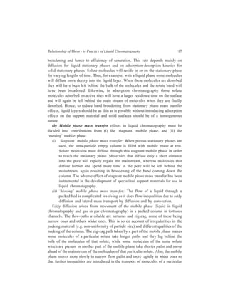 118 Separation Chemistry 
solute by the mobile phase. The eddy diffusion resulting from these effects 
broadens the relevant solute band. 
The simple theory of eddy diffusion assumes that solute molecules are fixed in 
given flow paths. In practice, however, this is not true. The solute molecules may 
pass laterally by diffusion and by convection from one flow path into another 
where the flow velocity may be quite different. This ‘coupling’ of lateral mixing 
with the normal process of eddy diffusion results in a decrease in the amount of 
band broadening and hence an increase in efficiency of the chromatographic 
process. 
7.1.2.3 Band Broadening and the Plate Height Equation 
The degree of band-broadening actually occurring in a particular 
chromatographic technique is an overall result of the contributions made by each 
of the above processes. Since W (peak width) is a measure of the band-broadening 
and, as already shown, H is dependent on W, each of these band-broadening 
processes contributes to the overall plate height value (H) of the column. The 
relative contributions to the plate height by each of these processes depend upon 
the particular chromatographic technique under consideration, and even within a 
particular technique the relative importance of these processes may change with 
changing operating conditions like fluid flow velocity, viscosity of solvent, 
particle size of packing material of the column and temperature. Thus, the overall 
plate height equation obtained by summing the contributions from the various 
band-broadening processes is: 
H = HL + HS + HSM + HM ... (7.6) 
in which HL, HS, HSM and HM are the plate height contributions of longitudinal 
diffusion, stationary phase mass transfer effects, the ‘stagnant’ mobile phase 
transfer effects and ‘moving’ mobile phase mass transfer effects, respectively. 
The plate height contribution of longitudinal diffusion HL is given by: 
HL = 
2γD 
v 
M 
where γ is an obstruction factor which accounts for the fact that longitudinal 
diffusion is hindered by the column packing, DM is the solute diffusion coefficient 
in the mobile phase and ν is the velocity of the mobile phase. In packed columns, 
the value of γ is about 0.6. In liquid chromatography, because DM is small, the 
contribution of HL to the overall plate height is also small and in most cases it may 
be assumed to be zero. 
The plate height contribution of stationary phase mass transfer, HS, is given by: 
2 
  
' 
' 
k 
=   ν  +  
H 2 t 
S a 
1 k 
, 
 