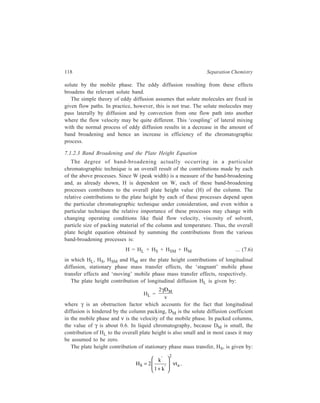 Relationship of Theory to Practice of Liquid Chromatography 119 
where ta is the time spent by a molecule in the mobile phase before adsorption 
occurs. 
It is often more convenient to express HS in terms of the mean desorption time 
td (the mean time that a molecule remains attached to the surface). The ratio, 
t 
t 
a 
d 
, 
is therefore the ratio of times spent in the mobile and stationary phases, and 
therefore, 
t 
t 
a 
d 
l 
k 
= ' 
' 
+ ' 
k 
1 k 
, and HS = 2νtd( )2 
Thus the smallest contribution to the plate height occurs at low mobile phase 
k ' 
1 + k ' , involving capacity 
velocities and with rapid mass transfer. The function, ( )2 
factor, 
k ' 
1+ k ' , will show a maximum at k' = 1 and will then decrease with 
increasing k' value. 
Mass transfer in a bulk stationary phase as in partition systems, is analogous to 
retention on an adsorptive surface in that a certain average time is required to 
absorb and desorb the molecule. However, whereas the mean desorption time is 
determined by the rate constant (kd) for the desorption process, in a partition 
system the controlling factor is the solute diffusion coefficient in the stationary 
phase, DS. The mean desorption time is replaced by the average diffusion time, tD, 
the time taken for a molecule to diffuse a distance d in the liquid. Then: 
tD = 
2 
d 
2D 
S 
and the plate height contribution becomes: 
' 
k dv 
HS = ( ) 
2 
2 
S 
D 
' 
l k 
. 
+ 
.... (7.7) 
The distance d may be equated approximately with the thickness of the 
stationary liquid film, df, so that slow mass transfer is equated with high liquid 
loadings. It is also desirable to choose liquids within which the solute molecule has 
a large diffusion coefficient, DS. 
In a rigorous treatment of diffusion controlled mass transfer, the precise shape 
of the partioning liquid should be considered. Equation 7.7 should thus be 
multiplied by a configuration factor, q. For uniform liquid film q = 
2 
3 
. For 
diffusion in rod-shaped pore (as in paper chromatography) or in a spherically 
shaped body (an ion-exchange bead) the values of q are 
1 
2 
and 
2 
15 
respectively. 
 