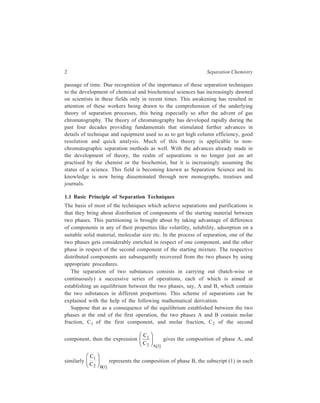 2 Separation Chemistry 
passage of time. Due recognition of the importance of these separation techniques 
to the development of chemical and biochemical sciences has increasingly dawned 
on scientists in these fields only in recent times. This awakening has resulted in 
attention of these workers being drawn to the comprehension of the underlying 
theory of separation processes, this being especially so after the advent of gas 
chromatography. The theory of chromatography has developed rapidly during the 
past four decades providing fundamentals that stimulated further advances in 
details of technique and equipment used so as to get high column efficiency, good 
resolution and quick analysis. Much of this theory is applicable to non-chromatographic 
separation methods as well. With the advances already made in 
the development of theory, the realm of separations is no longer just an art 
practised by the chemist or the biochemist, but it is increasingly assuming the 
status of a science. This field is becoming known as Separation Science and its 
knowledge is now being disseminated through new monographs, treatises and 
journals. 
1.1 Basic Principle of Separation Techniques 
The basis of most of the techniques which achieve separations and purifications is 
that they bring about distribution of components of the starting material between 
two phases. This partitioning is brought about by taking advantage of difference 
of components in any of their properties like volatility, solubility, adsorption on a 
suitable solid material, molecular size etc. In the process of separation, one of the 
two phases gets considerably enriched in respect of one component, and the other 
phase in respect of the second component of the starting mixture. The respective 
distributed components are subsequently recovered from the two phases by using 
appropriate procedures. 
The separation of two substances consists in carrying out (batch-wise or 
continuously) a successive series of operations, each of which is aimed at 
establishing an equilibrium between the two phases, say, A and B, which contain 
the two substances in different proportions. This scheme of separations can be 
explained with the help of the following mathematical derivation. 
Suppose that as a consequence of the equilibrium established between the two 
phases at the end of the first operation, the two phases A and B contain molar 
fraction, C1 of the first component, and molar fraction, C2 of the second 
component, then the expression 
C 
C A 
1 
2 1 
FH G 
IK J 
b g 
gives the composition of phase A, and 
similarly 
FH G IK J 
C 
C B 
1 
2 1 
b g 
represents the composition of phase B, the subscript (1) in each 
 
