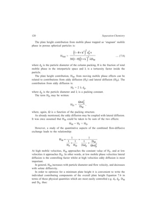 Relationship of Theory to Practice of Liquid Chromatography 121 
HL = C'D (DM/ν) 
HS = C'S (df 
2ν/DS) 
HF = C'F dp 
HD = C'D (dp 
2/DM) 
HSM= C'SM (dp 
2ν/DM) 
from which 
2 2 
D d d 1 
M f p 
D s SM 
S M M 
p 2 
F M p 
H C C C 
D D 1 D d 
C C d 
' ' ' 
' ' 
ν ν = + + + 
ν + 
ν 
... (7.9) 
Equation 7.9 may be written in the from: 
1 
−   
B 1 1 
= + S ν + SM 
ν +ν  + ν   M 
 
H C C 
A C 
or neglecting longitudinal molecular diffusion, 
1 
= S ν SM 
+ + ν + ν    
  
− 1 1 
M 
H C C 
A C 
... (7.10) 
In order to minimize H, it is necessary to use columns packed with small 
diameter particles, a slow-moving solvent of low viscosity, and high sepation 
temperatures, to increase diffusion rates. 
In many LC columns, mobile phase effects predominate over the effects due to 
stationary phase. The extent of influence of k' on H will be determined by the 
contribution made by HSM compared to other terms. 
7.1.2.4 Plate Height Curve 
The very complex flow processes occurring in the liquid mobile phase in 
LC make plate height rise more flatly with mobile phase velocity than in GC 
(Figure 7.2, curves a and b). 
The flat slope of plate height vs mobile phase velocity plot (Figure 7.2 a) in LC 
permits the use of high mobile phase velocity without much loss in column 
efficiency. In this respect, LC differs considerably from GC in which plate 
height varies more steeply with mobile phase velocity at large values of the latter 
(Figure 7.2 b). 
Curves a and b of Figure 7.2, which are plate height vs mobile phase velocity 
plots, are known as plate height curves. 
 