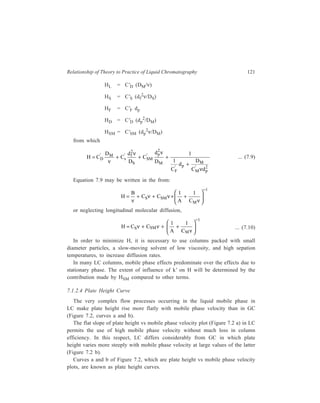 122 Separation Chemistry 
7.1.2.5 Reduced Plate Height 
and Reduced Velocity 
Plate height curves provide 
CT 
means of comparing the 
b 
efficiency of different columns 
and packing materials. 
However, since H depends on 
a 
the particle size, dp, a series of 
equally well packed columns 
of the same material in various 
size fractions will give a series 
of different plate height curves. 
Mobile phase v elocity 
To overcome this problem, it is 
sometimes preferable to use 
‘reduced’ parameters, the reduced plate height, h, and the reduced fluid velocity, 
ν, respectively, in place of H and γ. The dimensionless parameters h and ν are 
respectively defined by the expressions: 
P late height 
LC 
Figure 7.2 Typical curves connecting HEPT and 
h = 
mobile phase velocity 
H 
dp ... (7.11) 
and ν = 
d 
D 
p 
M 
ν 
... (7.12) 
The reduced plate height, h, is independent of the particle diameter. The 
reduced fluid velocity (υ), a concept conceived by Giddings, is a measure of the 
rate of flow over a particle relative to the rate of diffusion of solute within the 
particle. Since both reduced parameters, h and ν, are normalized for the particle 
diameter, when h is plotted against ν, the different size fractions of the same 
packing materials should give similar curves. This has been confirmed in practice, 
so that use of h vs ν curves is preferred over that of plate height curves (H versus 
mobile phase velocity) when comparison of the efficiency of different columns is 
to be carried out. 
In terms of reduced plate height, an expression due to Knox et al. which is 
analogous to Equation 7.10 has the form: 
h = Aν 
0.33 + 
B 
ν + Cν ......................(7.13) 
The constants A, B and C are dimensionless, and for a good column (i.e. a 
column having packing with efficient materials possessing good mass transfer 
properties) have the approximate values A  1, B ≈ 2, C  0.1. 
Figure 7.3 plots Equation 7.13 and includes lines representing the three terms 
of the equation. Since the dispersion caused by axial diffusion as represented by 
 