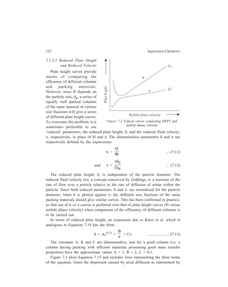 Relationship of Theory to Practice of Liquid Chromatography 123 
the term 
B 
ν is minimum at high velocities, while dispersions caused by eddy 
diffusion, represented by the term Aν0.33, and mass transfer effects, represented by 
the term Cν, are minimum at low velocities, lowest h is achieved at an intermediate 
reduced velocity when the contributions from terms 
B 
ν and Cν are more or less 
equal. 
The practical implication of the minimum in the curve marked h in Figure 7.3 
is that maximum chromatographic efficiency (i.e. minimum value of the reduced 
plate height) will be 
obtained at a specific 
reduced velocity (and 
therefore at a particular 
operating pressure). 
Although in gas 
chromatography the 
reduced velocity is not 
much higher than unity, in 
liquid chromatography the 
small DM values mean 
that the υ values [order of 
magnitude of values of 
diffusion coefficient 
(cm2s–1) in gas and liquid 
respectively is 10–1 and 
10–5] can be up to several 
thousand. 
An idea of the 
0 1 2 3 
2 
1 
Figure 7.3 Logarithmic plot of reduced plate height (h) versus 
reduced velocity (ν) showing contributions from the 
three terms in equation, h = Aν0.33 + 
B 
ν + Cν 
magnitude of the value of N, the number of theoretical plates, generated in a 
typical modern column can be had from the knowledge that in well packed 
columns of modern efficient materials reduced plate heights of around 2 can be 
achieved. (In fact, a value of h greater than 10 may be taken as an indication of 
a poorly packed column or of poor column material.) An h-υ plot like the one 
shown in Figure 7.3, plotted for one such modern column, is used to find the value 
of υ corresponding to minimum reduced plate height. It is then possible to 
calculate the particle diameter necessary to give this reduced velocity. Knowing 
the particle diameter, dp, the plate height, H, is calculated using the equation l : 
h = H 
dp 
, wherein h is the minimum reduced plate height in the h vs ν curve. Thus 
N can be calculated for a given column of length, L, since N = 
L 
H 
. The magnitude 
Cν 
A ν0 .33 
h 
log h 
log ν 
0 
B 
ν 
 