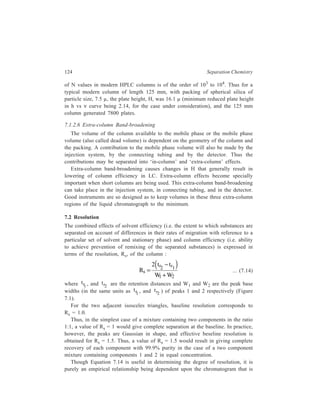 Relationship of Theory to Practice of Liquid Chromatography 125 
the result of an actual experiment. The equation does not give any guidance as to 
what sort of changes in experimental conditions could bring about an inprovement 
in resolution. A relationship which has been derived by Purnell and which involves 
substitution of W terms in Equation 7.14 in terms of N, shows that for column 
chromatography the resolution, Rs, can indeed be related to the column parameters 
k', α, and N. This relationship is given by the equation: 
Rs = 
1 
4 
1 
1 
' 
' ... (7.15) 
2 
2 
2 
− FH G 
α 
α 
IK J 
+ 
FH G 
IK J 
k 
k 
N 
in which the subscript 2 refers to the second component. The resolution can 
therefore be changed by making variations in the thermodynamic properties of the 
system to alter α and k', as also by changing the column conditions (particle size, 
flow rate etc.) to alter the value of N, the number of theoretical plates. The manner 
in which resolution changes by changing independently each of the three 
parameters α, k' and N is discussed below. 
Equation 7.15 can be rewritten in each of the following forms: 
Rs = C1 
− FH G 
α 
α 
IK J 
1 
... (7.16) 
Rs = C2 
k 
' 
2 
+ k 
' 
1 2 
FH G 
IK J 
... (7.17) 
Rs = C3 N2 ... (7.18) 
Turnwise consideration of each of these forms of Equation 7.15 will lead to 
conclusions regarding change in resolution brought about respectively by 
independently varying α, k' and N. Factors 
− FH GIK J 
α 
α 
1 
in Equation 7.16 and 
k 
' 
2 
+ k 
' 
1 2 
FH G 
IK J 
in Equation 7.17 respectively represent terms called selectivity and capacity factor 
and N2 (i.e. the number of theoretical plates) in Equation 7.18, of course, 
represents efficiency. 
7.2.1 Dependence of Rs on Selectivity 
In the equation: 
Rs = C1 
− FH G 
α 
α 
IK J 
1 
... (7.16) 
C1 implies that two terms viz. capacity factor and efficiency, are being kept 
constant so that the variation of Rs with α may be obtained. When α = 1, there 
will be no separation. However with systems having α as low as 1.01, at least 
 
