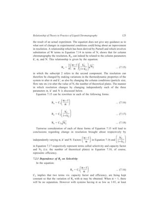 126 Separation Chemistry 
partial resolution have been achieved. A higher value for α is desirable to achieve 
a higher Rs and LC is capable of providing this. 
The mobile phase in LC (unlike that in gas chromatography) contributes 
significantly to the α function by playing a significant role in the thermodynamic 
distribution process. Selective interaction of the mobile phase with solutes in the 
case of liquid-liquid chromatography, and competing of the mobile phase with the 
solutes for adsorption sites in the case of liquid-solid chromatography, enable the 
mobile phase to play this role of significant contributor to α. 
The major reason for the remarkable success of classical LC, in spite of the 
highly inefficient columns employed, is the attainability of high values of α. In 
HPLC (High Performance Liquid Chromatography), this advantage of potentially 
high α values gets further combined with efficiencies and speeds which are 
comparable to those achieved in gas chromatography and hence the recent 
development of HPLC as a separation technique at such a fast pace. 
7.2.2 Dependence of Rs on Capacity Factor 
The equation: 
Rs = C2 
k 
' 
2 
+ k 
' 
1 2 
FH G 
IK J 
... (7.17) 
shows how Rs varies with k' when selectivity and efficiency terms are kept 
constant. Again, there will be no separation if k'2 = 0. The graph obtained by 
plotting experimental values of k' against relative resolution shows that Rs 
increases very markedly with increase in k' while k' has small values, but at larger 
k' values 
' 
' tends towards unity and the k' term plays no further role in the 
k 
1+ k 
2 
2 
resolution. Rearranging Equation 7.2 in the form: tr = tm (1 + k'), shows that large 
k' values also imply longer retention times leading to formation of diffuse bands 
which are difficult to detect. 1 to 10 is the optimum range of k' values. 
7.2.3 Dependence of Rs on Efficiency 
In the equation: 
Rs = C N2 
3 ... (7.18) 
C3 implies that the selectivity and capacity factor terms have been kept constant, 
so that the equation shows the dependence of Rs on N2. Obviously, the resolution 
increases as N increases. 
7.3 Effective Plate Number (Neff) 
The number of theoretical plates, N, is not the best measure of the column 
efficiency since in measuring tr the retention time (tm) of an unretained peak has 
 