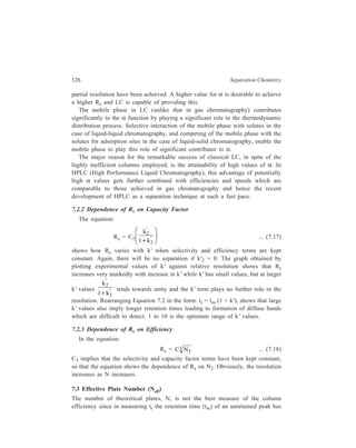 Relationship of Theory to Practice of Liquid Chromatography 127 
been included and this is a function of both the column and the extra-column 
configuration. A better measure of column efficiency is the effective plate number, 
Neff, where : 
2 
=  r − m 
   
eff 
t t 
N 16 
W 
... (7.19) 
Neff and N are related to each other by the expression: 
Neff = 
k 
k 
N 
' 
1 ' 
2 
+ 
FH G 
IK J 
... (7.20) 
Substituting N by Neff makes Equation 7.15 take the much simpler form : 
Rs = ( ) 
1 
eff 2 
1 1 
N 
4 
 α −  
 α  
... (7.21) 
Relationship 7.21 expresses resolution in terms of two approximately 
independent factors and shows that Rs is proportional to Neff for a constant value 
of α. Effective plate number is, therefore, a more useful parameter than N for 
comparing the resolving powers of different columns containing the same 
stationary phase. 
7.4 Resolution Time for Analysis 
The time of analysis is approximately equal to the retention time of the last 
component. For example, it is r2 
t in Figure 7.1, which is the chromatogram for 
t must be 
separation of a mixture of two components. What we desire is that Rs/ r2 
as large as possible. 
Equation 7.21 shows that for α being close to 1, small changes in value of α 
result in large decreases in Neff required for achieving the same degree of 
resolution. As indicated by Equation 7.19, the required Neff is roughly proportional 
to time, so that a proper choice of phases giving a larger value of α will lead to 
smaller separation time. In the rest of the discussion it will be assumed that the 
phases chosen give a high α value. 
The retention time can be expressed in terms of the equation: 
tr = N(1 + k') 
 H  
 ν  ... (7.22) 
Combining Equations 7.20 and 7.22 gives the relationship: 
( ) 
2 
( ) 
eff 
3 
' 
N k 
t H 1 k 
' 
. 
= ν 
+ 
... (7.23) 
 