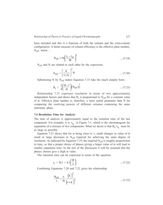 128 Separation Chemistry 
Resolution and analysis time being interrelated, N 
eff , effective plates per 
t 
second, is sometimes a better criterion for comparing column performance. 
The aim of high speed analysis is to maximize 
N 
t 
eff , which means the shortest 
analysis time. To achieve this aim, k' must be maximized for chosen values of ν 
and H to comply with the requirements of Equation 7.23. H can be assumed to be 
independent of k' when mass transfer effects in the mobile phase mainly decide the 
band broadening machanism; in such a case the optimum value of k' to maximize 
N 
t 
eff is seen to be about 2. Higher k' values result in longer tr and lower k' values 
give lower Neff. In case major contributions to band broadening come from 
stationary-phase mass transfer processes or from stagnant mobile phase diffusion, 
H becomes a function of k' and the optimum k' value lies anywhere between 1.5 
and 4. 
Equation 7.22 shows that maximization of 
H 
v 
reduces tr . By examining 
carefully Equation 7.10 it can be guessed that an increase in v will decrease H/ν. 
In practice H/ν decreases rapidly in the beginning. At high ν, it continues to 
decrease (because of coupling of A and CM terms), the slope, however, being 
small (Figure 7.4, curve a). Though this situation suggests the use of very high ν 
(to reduce tr as much as possible), the excessive pressure drop (ΔP) developing 
across the column at very high ν (Figure 7.4, curve b) speaks against this 
approach. For high speed analysis, therefore, the ν at which the slope of the H/ν 
a 
νopt ν 
H 
ν 
Figure 7.4 Variation of 
H 
ν and Δp with ν. 
vs ν curve ceases to change significantly, is generally taken as νopt (around 2–3 
cm/sec for a column with 2-3 mm internal diameter). 
7.5 Column Permeability (Kº) 
Another criterion for comparing column performance is the column 
permeability, Kº, which is a measure of the facility with which the mobile phase 
 