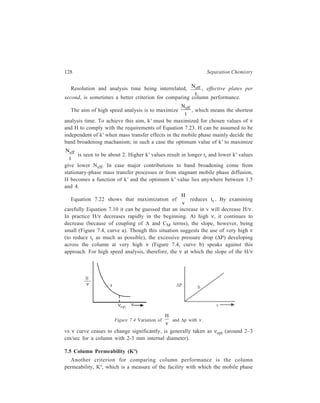 Relationship of Theory to Practice of Liquid Chromatography 129 
flows through the given chromatographic column. Kº is defined by the expression: 
Kº = 
η 
Δ ... (7.24) 
v L 
P 
where ΔP is the pressure drop through the column of length L and η is the mobile 
phase viscosity. 
7.5.1 Relationship of Kº with dp 
In a regular packed column (a column in which the ratio of column diameter, 
dc, to particle diameter, dp, is greater than 10), Kº is given by the equation: 
Kº = 
dp 
2 
180 
3 
b1− g2 ... (7.25) 
× ε 
ε 
where ε is the interparticle porosity. ε = 0.42 for a regular packed column, so that 
Equation 7.25 can be written as: 
Kº = 
dp 
2 
1000 
... (7.26) 
7.5.2 Relationship between Kº and tr 
Using the relationship between tr, L and ν expressed by the equation: 
tr = 
L 
ν (1 + k') ... (7.27) 
the relationship between permeability and retention time can be derived. Value of 
ν derived from Equation 7.24 is K P 
0Δ 
η 
L 
. Substitution of this value of ν in 
Equation 7.27 gives the relationship of tr with Kº as: 
2 ( ) 
η + 
= 
L 1 k 
r 0 
t 
Δ 
K P 
' 
... (7.28) 
Equation 7.28 shows that shorter retention times result with increasing 
permeable columns while values of L, k', n and ΔP are being maintained constant. 
Permeability can be increased by increasing the particle diameter, since Kº ∝ 2p 
d 
(Equation 7.26). 
Higher permeability attained by increasing particle size will give shorter 
retention time (tr) if column length (L) is kept constant. Alternatively, if tr is kept 
constant, a higher column permeability attainable by increasing particle size will 
allow for the use of a longer column as a result of which increase in N and hence 
better resolution will be achieved. However, in a regular packed column, column 
efficiency tends to decrease with increasing particle size, since H increases as the 
 