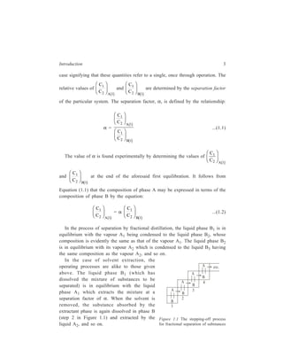 Introduction 3 
case signifying that these quantities refer to a single, once through operation. The 
relative values of 
C 
C A 
1 
2 1 
FH G 
IK J 
b g 
and 
C 
C B 
1 
2 1 
FH G 
IK J 
b g 
are determined by the separation factor 
of the particular system. The separation factor, α, is defined by the relationship: 
α = 
C 
C 
C 
C 
1 
2 A 
1 
1 
2 B 
1 
FH G 
IK J 
FH G 
IK J 
b g 
b g 
...(1.1) 
The value of α is found experimentally by determining the values of 
C 
C A 
1 
2 1 
FH G 
IK J 
b g 
and 
C 
C B 
1 
2 1 
FH G 
IK J 
b g 
at the end of the aforesaid first equilibration. It follows from 
Equation (1.1) that the composition of phase A may be expressed in terms of the 
composition of phase B by the equation: 
C 
C A 
1 
2 1 
FH G 
IK J 
b g 
= α 
C 
C B 
1 
2 1 
FH G 
IK J 
b g 
...(1.2) 
In the process of separation by fractional distillation, the liquid phase B1 is in 
equilibrium with the vapour A1 being condensed to the liquid phase B2, whose 
composition is evidently the same as that of the vapour A1. The liquid phase B2 
is in equilibrium with its vapour A2 which is condensed to the liquid B3 having 
the same composition as the vapour A2, and so on. 
In the case of solvent extraction, the 
operating processes are alike to those given 
above. The liquid phase B1 (which has 
dissolved the mixture of substances to be 
separated) is in equilibrium with the liquid 
phase A1 which extracts the mixture at a 
separation factor of α. When the solvent is 
removed, the substance absorbed by the 
extractant phase is again dissolved in phase B 
(step 2 in Figure 1.1) and extracted by the 
liquid A2, and so on. 
A 
A 
B 
A 4 
B 
A 
B 
B 
3 
2 
1 
etc. 
Figure 1.1 The stepping-off process 
for fractional separation of substances 
 