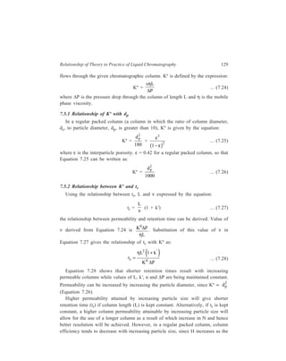 130 Separation Chemistry 
particle diameter increases, H and dp being related by the expression: 
β , 
H ≈ dp 
the value of β ranging between 1.8 to 1.3, but becoming increasingly larger as the 
particle size increases. As long as the column is ‘well packed’ smaller particles 
give more efficient columns regardless of column pressure or separation time. 
However, with particles less than 10 μ, efficient packing becomes increasingly 
difficult as the particle diameter decreases. 
In an irregular packed column 
 d 
 
 viz. one with c 
 5 
d 
 
 p 
 
H decreases (due to 
increased radial mixing possible in the mobile phase) and Kº increases by 
increased dp. In LC such irregular packed columns are reported to be more 
advantageous than regular columns as (1)tr can be decreased by an order of 
magnitude, or (2) longer columns can be employed for a given ΔP. However, in 
practice, such columns are difficult to make reproducibly. 
7.6 Influence of the Factor L/dp on tr and ΔΔΔΔP 
Substituting the value of Kº from Equation 7.26 in Equation 7.28, the expression 
for tr becomes: 
tr = 
e ' jη 
Δ 
1000 1+ k 
P 
× 
L 
dp 
FH G 
IK J 
2 
... (7.29) 
Equation 7.29 describes the dependence of ΔP and tr on 
L 
dp 
.N obviously 
increases with increase in 
L 
dp 
. However, tr will also increase with increase in 
L 
dp 
. 
To increase efficiency at constant tr, one must increase ΔP. The apparatus 
employed will, however, fix an upper limit (ΔPlim) for the pressure employed. 
Once this ΔPlim is attained, further increase in efficiency will increase tr as well. 
At constant 
L 
dp 
ratio, a column of small L and dp will give faster analysis than 
one having greater length and larger dp. 
7.7 Column Resistance Parameter 
Another term of practical importance is the column resistance parameter, φ', where 
φ' = 
2p 
Δ 
P d 
η ... (7.30) 
v L 
φ' being dimensionless. It is a measure of the resistance to eluent flow caused by 
 