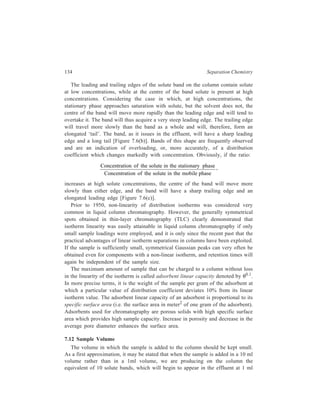 Relationship of Theory to Practice of Liquid Chromatography 135 
intervals. The width of the effluent band will, therefore, be increased tenfold 
because of volume of the sample. If the actual observed width of the band is 100 
ml, it is obvious that no great improvement could be effected by reduction of 
sample volume. If, however, the observed width is of the order of 20 ml, much 
better resolution could be obtained by reduction of sample volume. It is thus easy 
to determine, in an actual case, whether sample volume is having an appreciable 
effect on resolution. 
7.13 Selection of the Appropriate Procedure of Sample Introduction 
Preferably, the sample is introduced in a minimum volume of mobile phase. In 
some cases, when the mobile phase is an organic solvent, it is difficult to prepare 
such a solution. A number of other methods have been used with varying degrees 
of success. When the stationary phase is an aqueous solution held on a solid 
packing such as diatomaceous earth, the sample may in some cases be mixed as 
an aqueous solution, with a small amount of dry packing. The mixture is then 
added to the top of the column. Polar organic solvents have been used as solvents 
for sample addition. 
Any unorthodox method of sample addition should be evaluated before 
adoption. Such evaluation is best done by comparing the resolution obtained by the 
new method with that obtained by the standard method i.e. addition in a small 
volume of mobile phase. The difficulties most often experienced are slow 
extraction of the sample from the top of the column, giving broad, poorly separated 
bands and interaction of the solvent used for addition of the sample with the 
mobile phase of the column, giving a non-uniform, poorly reproducible column. 
7.14 Conclusion 
The earlier discussion in the present chapter has detailed the theory that relates 
performance of an LC column to its various parameters. An appropriate conclusion 
to the theoretical discussions given above can be made in the form of the following 
summary of the essential improvements in equipment, materials and experimental 
procedures of liquid chromatography effected as a consequence of this better 
understanding, in recent times, of the underlying theory of chromatography. 
7.14.1 Column Packing 
In LC, mobile phase band-broadening plays a major role and column packing 
procedures play a very important role in obtaining reproducible columns. Spherical 
support particles are preferable to irregularly shaped ones for HPLC, because the 
former pack densely and reproducibly better than the latter. For regular packed 
columns, dense packing helps better radial mixing of the mobile phase through 
disruptions of the flow paths by intervening particles. Particle size distribution 
should also be as narrow as possible to prevent segregation of large and small 
particles taking place in the column. In its turn, occurrence of such a segregation 
 