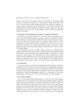 136 Separation Chemistry 
will create zones of different velocities in the column (since permeability ∝ d2 
p). 
Segregation occurring in the entire column length will naturally create severe 
velocity inequalities, making it difficult for diffusion and convection effects to 
overcome this undesirable effect. 
A uniform cross-sectional density of support material and dense packing are the 
two main desired features of any packing procedure. For particle size above 20 μ, 
dry packing works well. For particles of dp  20 μ, dry packing proves 
unsatisfactory and slurry packing is used instead. In general, it is not easy to pack 
particles of small dp. 
Short p ore 
(a ) 
in ert core Pore Pore 
(b ) (c ) 
Figure 7.7 Types of HPLC packings (a) pellicular beads (25-50 μ), (b) microporous particles 
(20-40 μ) with longer pores (c) microporous particles (3-10 μ) with short pores. 
Porous materials like silica and alumina are most commonly used for column 
packing in conventional liquid chromatographic techniques. These materials also 
possess large surface area necessary for adsorption. However, they become 
disadvantageous in HPLC, as SM C ν term in Equation 7.10 (slow mass transfer 
caused by solute diffusion in the mobile phase stagnant in the pores) becomes 
important, limiting the available speed which is consistent with reasonable 
efficiency. To meet the requirement of high speeds of HPLC, the migration 
distance or pore depth must be decreased. This has been achieved by use of two 
types of small-size porous materials (Figure 7.7) as stationary phase in HPLC: 
(i) Porous layer or pellicular beads (PLB), and (ii) microporous particles. 
Porous layer or pellicular beads are composed of thin porous layers of adsorbent 
surrounding solid impregnable cores. The thin layer in PLB facilitates rapid mass 
transfer. Therefore, high ν can be achieved while conditions close to equilibrium 
can be maintained so that efficiency of separation is not harmed. Particle diameter 
ranges from 25 to 50μ and the layer thickness is about 1μ. PLB can be used in 
liquid-liquid chromatography as well as in liquid-solid chromatography. 
In microporous particles, pore depths are decreased by decreasing dp. Particles 
of 20–40 μ diameter with longer pores and of 3–10 μ diameter with short pores 
are available. Microporous beads are prepared from porous materials like silica or 
alumina. 
In liquid chromatography mobile phase viscosities are some 100 times greater 
than those in gas chromatography. Thus pressure drops in liquid chromatography 
 