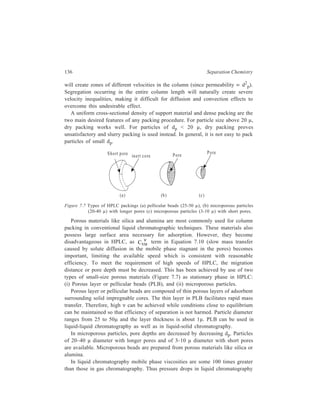 Relationship of Theory to Practice of Liquid Chromatography 137 
will be 100 times greater than those in gas chromatography for a given column 
length and flow rate. The combined effect of viscosity and particle size accounts 
for the use of high pressures in liquid chromatography compared with gas 
chromatography. 
Since the water content of absorbents like silica or alumina plays a critical role 
in liquid-solid adsorption chromatography in that it affects relative k' values and 
band migration rates, adsorbent water content must be held constant to obtain 
repeatable separation with constant band migration rates in liquid-solid 
chromatography. Addition of some water to the adsorbent helps to (i) increase the 
linear capacity (addition of the right amount of water is reported to enhance θ0.1 
by a factor of 5–100 relative to that of dry adsorbent), (ii) maximize separation 
efficiency, (iii) decrease the build-up of static charges during dry-packing (thereby 
favouring denser, more efficient columns), and (iv) decrease adsorbent-catalyzed 
sample reactions and irreversible sample adsorption (thereby favouring complete 
recovery of components). Constancy of adsorbent water content can generally be 
attained by adjusting the water content of the mobile phase. 
Deactivation of adsorbents such as charcoal (which do not absorb water) can be 
achieved with certain high molecular weight organic compounds such as catyl 
alcohol or stearic acid. 
The length required for a certain efficiency mainly decides the size of an 
analytical column. In preparative separations by liquid-solid adsorption 
chromatography, the quantity of the adsorbent required for a given load also comes 
into picture. The value of θ0.1 fixes the quantity of adsorbent required for a given 
sample size, and this translated into practical terms implies that the amount of 
sample that is placed on a given column does not cause overloading of the column. 
Also, it is to be kept in mind that H increases in an overloaded column. Sample 
size, therefore, should be less than θ0.1 of the column to achieve (i) constant 
sample migration rates and (ii) maximum separation efficiency. 
In conventional columns the diameter is about 10 mm. In HPLC, narrow 
columns are preferred as (i) they exhibit greater efficiency (owing to the fact that 
the distance over which radial mixing needs to occur is less in these cases 
compared to wider columns; relaxation of inequalities in velocity, therefore, 
becomes easy), and (ii) they produce a higher υ for a given flow rate. In HPLC 
analyses, column diameters employed are in the range of 2–4 mm. Knox and 
Parcher described a phenomenon, the infinite diameter column, in which an 
injected band of solute never reaches the wall of the column before it has arrived 
at the column exit. They assumed that stream splitting is the important mechanism 
by which solute molecules placed in the centre of the column reach the walls, since 
diffusion of the solutes in liquids is very slow. Making this assumption, they 
described an expression relating column and packing dimensions to achieve the 
infinite diameter conditions: 
 