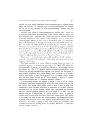 138 Separation Chemistry 
2 
c 
p 
d 
= ≥ 
A 2.4 
d L 
where A is the Knox and Parcher coefficient and dc is column internal diameter and 
dp and L are, of course, particle diameter and column length respectively. A regular 
increase in column efficiency with increasing value of A up to 45 has been observed. 
If the columns are used in an overloaded condition, the infinite diameter 
phenomenon does not apply. 
7.14.2 Solvent Selection 
Since the nature of the solvent chosen affects all the three factors viz. α, N and 
k' which affect the resolution, the need of keeping this aspect in mind while 
making choice of an appropriate solvent (i.e. the one that maximizes resolution) 
cannot be over emphasized. 
The criteria that minimally must be met by the chosen solvent have been 
mentioned in Chapter 5. These are: (i) Ability of the solvent for dissolving the 
sample and its non-interference with sample recovery; (ii) inertness of the chosen 
solvent towards the stationary phase used. 
To achieve constancy of the water content of the stationary phase (needed for 
repeatable and reproducible operations) sufficient water must be added to the 
solvent so that solvent (mobile phase) and adsorbent (stationary phase) are in 
thermodynamic equilibrium with respect to the activity of water in each phase. 
A primary requirement on the solvent for the present day techniques in LC is 
that the solvent must be compatible with the detector employed. For example, UV 
detectors cannot be used with solvents which exhibit very high absorption at the 
wavelength of interest. 
A viscous solvent increases H (by reducing sample diffusion co-efficient and 
slowing mass transfer). Increase in solvent viscosity reduces permeability and 
requires a higher ΔP for a given solvent flow rate. The combined effect of both 
these factors will be to reduce N for an increase in η (other factors such as 
separation time being constant). For constant separation efficiency, increase in η 
increases separation time (other factors being equal). η can be kept below 0.4–0.5 
centipoise (by proper blending of solvents of high and low viscosity). Use of 
solvents with very low η (pentane, ether—~0.2 cp) creates the undesirable side 
effect of formation of bubbles in the column and detector (owing to their low 
boiling points). Use of a short length of small diameter tubing (flow restrictor), 
after the detector, avoids this to some extent. 
In a case where inadequacy of separation results from the general elution 
problem, the right solution is provided by gradient elution i.e. solvent 
programming. Temperature programming, flow programming, repeated separation 
under changed conditions and coupled columns i.e. stationary phase programming, 
may be mentioned as alternative solutions of the general elution problem.) 
 
 