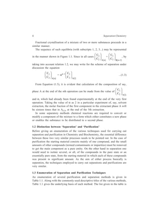 4 Separation Chemistry 
Fractional crystallisation of a mixture of two or more substances proceeds in a 
similar manner. 
The sequence of such equilibria (with subscripts 1, 2, 3...) may be represented 
in the manner shown in Figure 1.1. Since in all cases 
C 
1 
C 2 
A n 
FH G 
IK J 
b g 
= 
C 
C B n 
1 
2 1 
FH G 
IK J 
b + g 
, by 
taking into account relation 1.2, we may write for the scheme of separation under 
discussion the equation: 
C 
1 
C 2 
A n 
FH G 
IK J 
b g 
= αn–1 C 
1 
2 1 
C A 
FH G 
IK J 
b g 
...(1.3) 
From Equation (1.3), it is evident that calculation of the composition of say, 
phase A at the end of the nth operation can be made from the value of 
C 
C A 
1 
2 1 
FH G 
IK J 
b g 
and α, which had already been found experimentally at the end of the very first 
operation. Taking the value of α as 2 in a particular experiment of, say, solvent 
extraction, the molar fraction of the first component in the extractant phase A will 
be sixteen times that in A(1), at the end of the 5th extraction. 
In some separatory methods chemical reactions are required to convert or 
modify a component of the mixture to a form which either constitutes a new phase 
or enables the substance to be distributed to a second phase. 
1.2 Distinction between ‘Separation’ and ‘Purification’ 
Before giving an enumeration of the various techniques used for carrying out 
separation and purification in Chemistry and Biochemistry, the essential difference 
between these two very similar processes needs to be pointed out. In the case of 
purification the starting material consists mainly of one compound, and the small 
amounts of other compounds (termed contaminants or impurities) must be removed 
to get the main component as a pure entity. On the other hand in separation one 
would need to isolate several, or all, of the compounds in the pure state or an 
essentially pure state, from the starting material in which each of these compounds 
was present in significant amount. As the aim of either process basically is 
separation, the techniques employed to carry out separations and purifications are 
very similar. 
1.3 Enumeration of Separation and Purification Techniques 
An enumeration of several purification and separation methods is given in 
Table 1.1. Along with the commonly used descriptive titles of the various methods, 
Table 1.1 gives the underlying basis of each method. The list given in the table is 
 