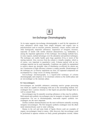 140 Separation Chemistry 
and Holmes attempted preparation of organic ion-exchange resins and succeeded 
in getting the first synthesis of such resins in 1935. Since then a number of classes 
of organic ion-exchanger have been synthesised and put into use in ion-exchange 
chromatography. 
Organic ion-exchangers used in chromatography have been classified on the 
basis of the nature (i.e. acidic or basic) and the individual microstructure that each 
has. Getting well acquainted at this stage with this classification and with the 
details of the basis for it, will help in acquiring a better understanding of the 
succeeding discussion of the theory underlying ion-exchange chromatography. 
8.1.1 Classification of Ion-exchangers 
Now-a-days, three types of ion-exchange materials are commonly encountered: 
(i) Ion-exchange resins, (ii) Ion-exchange celluloses, and (iii) Ion-exchange gels. 
As will be seen from the following account of these three types of ion-exchanger, 
the difference between them lies partly in the nature of the exchanging groups 
which are incorporated into each, but mostly in the individual microstructures that 
each has. 
(i) Ion-exchange Resins: These resins are products either of polycondensation 
or of polymerisation. The first synthetic ion-exchangers, as said earlier, were made 
by Adams and Holmes, who prepared these by polycondensation of phenols with 
formaldehyde. A typical example of such a polycondensation leading to the 
formation of a long linear chain can be represented as: 
OH 
R 
H 
+ 
CH2 
O 
+ 
OH 
R 
H 
–H 2O 
OH 
R 
OH 
R 
CH2 
OH 
R 
CH2 
The chain can be cross-linked if some unsubstituted phenol and additional 
formaldehyde are added to the reaction mixture, the polycondensation under these 
conditions being represented by the equation: 
OH 
R 
H 
+ 
CH2 
O 
+ 
OH 
R 
H 
–H2O 
OH 
R 
OH 
CH2 
CH2 
OH 
R 
CH2 
OH 
R 
H 2C 
 