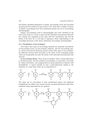 Ion-Exchange Chromatography 141 
The degree of cross-linking in the resulting polycondensate can be controlled by 
varying the ratio of substituted and unsubstituted phenols. If there are no cross-links, 
the product may be soluble and consequently of little use as an ion-exchanger; 
if too many cross-links are present no ion-exchange may be possible 
with the product. The phenol may be replaced by an aromatic amine. 
Ion-exchangers obtained by polymerisation are generally made from styrene, 
which ordinarily polymerises to give a linear polymer as represented by the 
following equation: 
CH = CH2 CH = CH2 (C H – CH 2 – CH – CH 2 – CH – CH 2 ) 
However, in the presence of divinylbenzene, 
CH = CH 2 
CH = CH 2 
, styrene gives a cross-linked 
polymer which may be represented as : 
+ 
(C HC H 2CH CH 2 )x 
(C HC H 2CH CH 2 )y 
The degree of cross-linking is controlled by the ratio of the components. 
Polymerisation of methacrylic esters with divinylbenzene also yields copolymers 
meant for the commercial preparation of polymer-type ion-exchangers. 
It is the aforesaid methods that are most generally used to prepare the cross-linked 
network. It is this network that carries the ionogenic centres, designated as 
the functional groups of the resins, which give the ion-exchangers their typical 
 