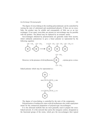 142 Separation Chemistry 
properties. The functional groups are introduced either by subsequent treatment of 
the resin or by incorporating the functional groups into the starting material. 
If the ion-exchangers liberate and exchange cations they are called cation-exchangers 
or catexes. Anion-exchangers or anexes set free and exchange anions. 
Each type of exchanger is also classified as strong or weak according to the 
ionising strength of the functional group. A strongly acidic cation-exchanger 
contains the sulphonic acid group, whereas the weakly acidic carboxylic and 
phenolic groups would lead to a weakly acidic cation-exchanger. The functional 
groups all dissociate to release hydrogen ions, which are exchanged for other 
cations e.g. 
Na+C l– 
H +C l– 
R SO 3H RSO3 H R SO3 Na − − + − − + 
(R = organic polymeric matrix) 
Similarly, an exchanger with a quaternary basic group is a strongly basic anion-exchanger, 
whereas presence of a primary or secondary aromatic or aliphatic 
amino group will give a weakly basic anion-exchanger. A typical anion-exchange 
reaction with a strongly basic anion-exchanger (a quaternary base) is given by the 
equation: 
Na+C l– 
N a O H + − ( 3 )3 ( 3 )3 R − N + CH O H − R − N + C H Cl− 
The preparation of polycondensates has been gradually abandoned and today 
ion-exchangers produced mainly by polymerisation reactions are used. Polymeric 
ion-exchangers possess higher chemical stability than polycondensates; also it is 
easier to make ion-exchangers with the necessary outer shape, porosity and 
chemical composition from polymer resins. 
Polymer resin beads may be of two types (Figure 8.1): (i) Microreticular (gel) 
[Figure 8.1(a)], and (ii) macroreticular (macroporous) [Figure 8.1(b)]. The gel type 
becomes porous on swelling, with the pore 
size dependent on the degree of cross-linking. 
(ii) Ion-exchange Celluloses : 
Derivatives of cellulose with ion-exchanging 
groups play an important role 
in chromatography of biochemical 
mixtures. Carboxy-methyl cellulose [known 
as CM — cellulose, represented in Figure 
8.2(a)] and diethylaminoethyl cellulose 
[DEAE — cellulose, represented in Figure 
8.2(b)] are the two ion-exchange celluloses 
Micropores 
Micropores 
M acropores 
(a ) (b ) 
Figure 8.1 Ion-exchange packings 
(a) Microreticular ion-exchanger with 
small pores. 
(b) Macroreticular ion-exchanger with 
macropores 
 