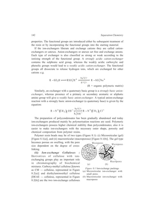 Ion-Exchange Chromatography 143 
mainly used at present. CM — cellulose represents a cation-exchange type with 
weakly acidic groups, and it is produced by reaction of cellulose 
(Cel – OH) with chloroacetic acid in alkaline medium: 
Cel–OH 
C lCH COONa 2 Cel–OCH2 COO–Na+ 
CH 2 – C 
O– 
O 
N a+ 
Cellu lo se 
CM -cellu lose 
(C arboxymethyl cellu lo se ) 
Cellu lo se 
CH 2 – C H2 – N 
CH 2CH 3 
CH 2CH 3 
DEAE -cellu lo se 
(D iethylaminoethyl cellu lo se) 
(a) (b) 
Figure 8.2 Common ion-exchange materials used in biochemical separations 
DEAE-cellulose is an example of an anion-exchange type with moderately basic 
groups and it is prepared by reaction of cellulose with N, N-diethylaminoethyl 
chloride in the presence of alkali: 
Cel–OH 
( ) Cl CH CH N C H 2 2 2 52 
→ Cel–OCH2CH2N (C2H5)2. 
In the preparation of ion-exchange celluloses main attention is paid to their 
physical structure and controlled distribution of exchange groups in their mass. 
Ion-exchange celluloses possess a characteristic physical structure with large 
pores, and they can be used for work with biopolymers of molecular weight upto 
106. Owing to the presence of a large number of –OH groups in the structure of 
ion-exchange celluloses, these ion-exchangers are highly hydrophilic and are better 
suited for work with biopolymers than ion-exchange resins having hydrocarbon 
skeleton. In contrast to other types of ion-exchanger, ion-exchange celluloses are 
prepared in fibrous form or as so-called microgranules, in the form of short rolls, 
though recently chromatographic cellulose derivatives have been prepared in 
spherical form as well. 
(iii) Ion-exchange Gels: Ion-exchange derivatives of the polysaccharide, 
dextran, with carboxymethyl (–CH2 COO–), diethylaminoethyl [–C2H4N+H 
 