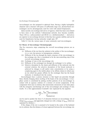 146 Separation Chemistry 
and the ion is approximately equal to the radius of the hydrated ion, r(hydrated ion). 
It is readily apparent from the equation that the force of attraction between a 
specific ion-exchange resin and an ion increases as the charge of the ion increases 
but decreases with increasing radius of the hydrated ion. Consequently, an ion-exchanger 
has greater attraction or affinity for ions with greater charge and smaller 
diameter. As the charge increases and/or as the radius of the hydrated ion 
decreases the retention time of the ion on an ion-exchange column increases. 
The effect of charge on retention on an ion-exchange column is demonstrated 
by the relative retentions of Na+, Ca2+, La3+ and Th4+ on cation-exchange 
columns. All four ions have nearly the same radius but the order of attraction to 
an ion-exchanger is Th4+  La3+  Ca2+  Na+. That is, the ion with greatest 
charge is most strongly attracted. Generally the degree of attraction of an ion to 
an ion-exchanger increases in going down in a group in the Periodic Table. For the 
group IA elements the order of attraction on a cation-exchange column is Li+  
Na+  K+  Rb+  Cs+; for the group II A elements the order of attraction is Be2+ 
 Mg2+  Ca2+  Sr2+  Ba2+; and for the group VII A elements the order of 
attraction to an anion-exchange column is F–  Cl–  Br–  I–. In each case the 
degree of attraction to the ion-exchanger apparantly decreases with increasing 
radius of the hydrated ion. 
The process of exchange of ions taking place at the ionogenic site of the ion-exchanger 
which has been mentioned above is a reversible process and can be 
expressed by the equation (R = ion-exchanger): 
R – X + Y = R – Y + X where X and Y are ions with charges of the same value. 
How the direction of this reversible reaction is affected by a change in the ionic 
concentration of the mobile phase or by a change of the eluent ion, will become 
clear from the following discussion illustrated by taking the case of a column 
packed with a strongly acidic cation-exchanger. Consider the case of a column 
packed with a typical strong acid resin, Dowex 50 × –8 in Na+ form. Suppose that 
the mobile phase is lM NaCl. Properties of the above column are tabulated below. 
Grams dry resin per ml of column 0.4 
Milliequivalants resin per ml of column 1.94 
Ml aqueous solution per ml of column 0.73 
One ml of column then contains 0.73 meq of Na+ in the mobile phase and 1.94 
meq of Na+ in the stationary phase. The sodium ions on the column continuously 
and rapidly exchange between the two phases. Any individual sodium ion spends 
0.73 second in the mobile phase for every 1.94 seconds it spends on the stationary 
phase. 
A term which is very conveniently applicable in chromatography is effective 
distribution coefficient (B). This may be defined as the total amount of substance 
present in the mobile phase divided by the total amount present in the stationary 
phase. 
 
