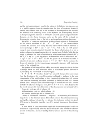Ion-Exchange Chromatography 147 
The B value for sodium ions for the case of the column considered above is 
0.73/1.94 or 0.376. The B value for any other cation used in lM concentration as 
the mobile phase as an eluent cation would also be 0.376. If the concentration were 
other than lM, the B value would be 0.376 times the molarity. What is of primary 
interest for chromatography is the B value of a sample cation, added to the column 
in small amounts. Suppose that the eluent cation is Na+ and that the sample cation 
is NH4 
+. The ammonium ions will equilibrate with the stationary phase according 
to the following reaction: 
R N H 4 N a R N a NH 4 − + + + − + + + 
+ − + 
 NH = 
4 
  R Na 
     
eq 
− + + 
4 
K 
R NH Na 
or 
+ 
 NH 
4 
 
R − NH 
+ 
 4 
 
= Keq 
+ 
 Na 
 
R − Na 
+ 
  
It will be noted that if the equilibrium constant, Keq, is equal to one, the B value 
for ammonium ion, 
+ 
 NH 
4 
 
R − NH 
+ 
 4 
 
, is equal to the B value for sodium ion. Regardless 
of the value of Keq, the B value for ammonium ion is proportional to that for 
sodium ion and can be varied over a wide range by changing the concentration of 
the sodium ion in the mobile phase. The B value of the sample ion, NH4 , + may 
be adjusted to an optimum value by selecting the proper concentration of the 
eluting ion, Na+. 
It is evident from the equation: 
+ + 
  NH   K  Na 
 
4 eq 
=   
 R − NH +   R −  Na 
+ 
 
4 
   
that Keq is the B value of ammonium ion relative to that for sodium ion. The value 
of Keq for an ion depends on its affinity for the ion-exchange resin. Ions of high 
affinity have low Keq values. 
As given above, the B value for Na+ is 0.376, when lM Na+ is used as an eluent 
in a column packed with Dowex 50×–8 resin and the sample is ammonium ion. In 
the same column, the B value of NH4 
+ is 0.376 multiplied by 0.78 (the value of 
+ relative to that of Na+) or 0.293. If, however, l M K+ is used as the eluent, 
NH4 
the B value of K+ is also 0.376, but the B value for NH4 
+ is now 
 