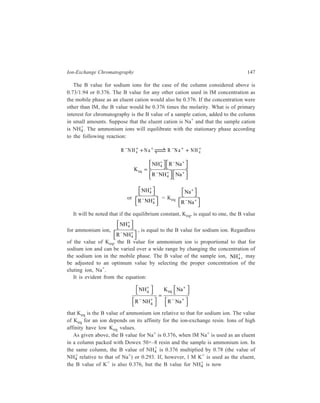 148 Separation Chemistry 
0.376× 0 . 
78 
. + + or 0.425. 
( ) 
0 69 the value of k relative to that of Na 
+ and K+, referred to above, are all monovalent ions. 
The cations viz. Na+, NH4 
The B value of a polyvalent cation on a column where the mobile phase is a 
sodium chloride solution does not vary linearly with the sodium chloride 
concentration. The equilibration of a divalent cation in the column may be 
represented thus: 
R2 
– Mg2+ + 2 Na+ 2R–Na+ + Mg2+ 
Keq = 
2 2 
+ − + 
Mg R Na 
R Mg Na 
2 
2 2 
− + + 
whence 
Mg 
R Mg 
K 
Na 
R Na 
eq 
2 
2 
2 
2 
2 
+ 
− + 
+ 
− + 
= 
It will be noted that the B value for Mg2+ is proportional to the square of the 
Na+ concentration. In the case of a cation with many charges, for example, a 
protein or polypeptide cation, the B value will be an extremely steep function of 
the Na+ concentration. 
Effect of pH on attraction to ion-exchange columns 
If one or more of the ions in an ion-exchange column is the conjugate acid or 
base of a weak base or weak acid, the pH of the solution will have an important 
effect on the degree of dissociation of the weak acid or base. Since it is ions that 
are retained on ion-exchange columns and since the pH of the solution can affect 
the relative number of ions in the column because of the dependence of the 
dissociation constant (or, in other words, pK values) of the ionogenic group on pH, 
the pH can have a large effect on the retention of the species on the column. 
Consider the equation: 
HA H+ + A–, 
illustrated by the case of the hypothetical weak acid HA. As the pH of the mobile 
phase passing through an anion-exchange column containing A– or HA decreases, 
the concentration of H+ in the solution increases and the equilibrium of the above 
equation is shifted to the left. This results in a decrease in the amount of A– 
retained on the ion-exchanger. Likewise, as the pH is decreased in a cation-exchange 
column containing a weak base or its conjugate acid, relative number of 
 