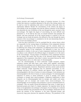 150 Separation Chemistry 
chromatographic process should enable equilibrium to be attained between 
the mobile and the stationary phase during the flow through the column. Here the 
grain-size of the ion-exchanger is a decisive factor. The smaller the particles 
the more rapidly equilibrium is attained i.e. a more rapid flow may be used. 
However, the resistance to flow in the column increases with decreasing particle 
size. In case of sufficiently hard particles (ion-exchange resins) pressure may be 
applied. Some softer ion-exchangers (e.g. dextran type) cannot stand increased 
pressure. For chromatography the uniformity of particle size is of great importance. 
In regard to the choice of the buffer, the decision includes not just the buffer 
substance, but also the pH and the ionic strength. Buffer ions with a charge 
opposite to that on the ion-exchanger will compete with solute for binding sites 
and greatly reduce the capacity of the column. The following guidelines should be 
used: (i) Cationic buffers should be used with anionic exchangers; (ii) anionic 
buffers should be used with cationic exchangers. 
The buffer pH should be chosen so that the desired molecule will bind to the 
ion-exchanger. When one is dealing with large bionolecules e.g. proteins, the pH 
‘range of stability’ must be kept in view. The ‘range of stability’ refers to the pH 
range in which the biomolecule is not denatured. In addition, the ionic strength 
should be relatively low to avoid ‘damping’ of the interaction between solute and 
ion-exchanger. Buffer concentrations in the range of 0.05 to 0.1 M are 
recommended. 
As regards monitoring of the separated components emerging in the column 
effluent, it is carried out by means of a physical measurement, for example, UV 
or visible absorbance, refractive index or conductivity, as is routinely done in 
liquid column chromatography. Alternatively, separate fractions can be collected 
automatically and subjected to further analysis. 
8.3 Separation on Ion-exchange Columns 
8.3.1 Pretreatment of Ion-exchanger 
Pretreatment of the chosen ion-exchanger precedes its use in the column. 
Failure to pretreat ion-exchangers will greatly reduce the capacity and resolution 
of a column. The commercial suppliers of ion-exchangers provide detailed 
instructions for the pretreatment of the adsorbents. As an example, a suitable 
method of preconditioning of cellulose ion-exchangers, which are extensively used 
in biochemical research, will be described here. Most cellulosic ion-exchangers are 
supplied in a dry power form and must be swollen in aqueous solution to ‘uncover’ 
ionic functional groups. The two most common cellulosic resins are 
diethylaminoethyl (DEAE) cellulose and carboxymethyl (CM) cellulose. To 
pretreat the anion-exchanger, DEAE cellulose, 100g, is first suspended in 1 litre 
of 0.5 M HCl and stirred for 30 minutes. The cation exchanger, CM cellulose, is 
suspended in 1 litre of 0.5 M NaOH for the same period. This initial treatment puts 
 