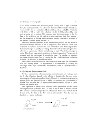 152 Separation Chemistry 
(i) Separation of glycine and sarcosine: The pK cf glycine is 2.35 and that of 
sarcosine (N-methylglycine) is 2.15. That is, their difference in pK is only 0.2 
units. Organic ions bearing non-polar substituents have a high affinity for the 
resin, the non-polar protion of the molecule being attracted by the non-polar 
polystyrene matrix of the resin; it can, therefore, be reasonably assumed that the 
cationic forms of glycine and sarcosine have the same affinity for the resin because 
of their similarity in structure, and this, in other words, means that the two 
compounds have identical Keq values. The operating pH should be such that ratio 
of B values for the two compounds is as large as possible. The higher the pH, the 
greater this ratio is, as is shown by Table 8.2. 
TABLE 8.2 
Ionic Forms of Glycine and Sarcosine at various pH values 
Fraction cationic 
pH Glycine Sarcosine Ratio 
2.0 0.69 0.59 1.17 
2.5 0.415 0.31 1.34 
3.0 0.183 0.124 1.47 
3.5 0.066 0.043 1.54 
4.0 0.022 0.014 1.56 
If the pH is too high, however, both compounds will be only slightly cationic 
and will have very high B values. By reference to, Table 8.2, it can be seen that 
a value of pH = 3 is a good compromise. A pH = 3, the ratio of B values is not 
far from maximal and at this pH an appreciable fraction of the compounds is 
cationic. At pH = 3, with lM Na+ as the eluent, in a Dowex 50 column, the B value 
for glycine will be the B value for Na+ (0.376) times Keq for glycine (0.43) divided 
by 0.183, which is the fraction of the glycine in cationic form (only the cationic 
form can be held on the resin). This calculation gives the B value of 0.88 for 
glycine. A similar calculation for sarcosine (assuming the Keq values to be 
identical) gives the B value of 1.30 for sarcosine. In what manner B values affect 
the degree of resolution will become clear from the following discussion which 
pertains to elucidation of relationship between the resolving power of a column 
and magnitudes of B values of the components being separated. 
For the purpose of the present discussion, two new terms must be introduced. 
The first of these is the holdup volume, ν, which is the volume of mobile phase 
present at any time in the column. The second term is V, the volume of effluent 
which must be collected before the peak of the solute band appears in the effluent. 
V varies with the B value of the compound in question, but ν is constant for a 
given column. The expressions relating V, ν and the B value are: 
 