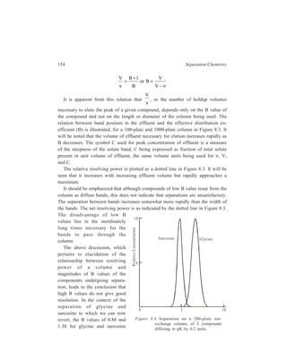 Ion-Exchange Chromatography 155 
(assuming the Keq values for these compounds to be identical) are too high to give 
good resolution at pH = 3 on a Dowex 50 column when lM Na+ is used as the 
eluent. This only means that the optimal eluting ion concentration should be less 
than lM. If the Na+ concentration in the mobile phase is reduced to one-fifth, that 
is, to 0.2M, the B velues are also reduced by the same proportion, and 
V 
ν 
for 
glycine becomes 6.68, and for sarcosine 4.85. These values are in the region of 
maximum resolution. Under these conditions, a 200-plate column (which will be 
from 3 to 10 cm long, depending on the resin particle size and uniformity and on 
the care taken in packing) will give adequate separation, as shown in Figure 8.4. 
Each component will be contaminated with about 0.7 per cent of the other. 
The above example is intended to illustrate how necessary the adjustment of pH 
and eluent concentration is to get optimal column operation. The adjustment of 
variables is similar in the case of separation of weak acids on a strongly basic 
resin. 
(ii) Separation of a mixture of lysine, alanine and aspartic acid: The mixture 
of the three components, lysine, alanine and aspartic acid, is dissolved in a pH 3.0 
buffer. The predominant ionic form of each is shown below: 
+ 
3 – C – H 
H N 
COO– 
(CH ) 2 4 
+ 
3 – C – H 
H N 
COO– 
CH3 
N+ 
H3 
+ 
3 – C – H 
H N 
COO– 
CH2 
COO– 
lysine alanine aspartic acid 
at at at 
pH 3.0 pH 3.0 pH 3.0 
net charge = + net charge ≈ 0 net charge = slightly– 
Since the stationary resin, a cation-exchanger in the Na+ form, is negatively 
charged, only cations will favoruably interact. Aspartic acid with a negative 
charge, will therefore percolate through the column with buffer solution and elute 
first. Both lysine and alanine are cationic and will interact with the resin by 
exchanging with bound sodium ions. The rate of elution of lysine and alanine from 
the column will depend upon the strength of their interaction with the resin. Lysine 
has a greater positive charge and will bind more tightly to the resin at pH3. 
Alanine, with a slightly positive charge, will also remain bound to the resin. At this 
point, one amino acid (aspartic acid) has eluted and, therefore, separated from the 
mixture. Increasing the pH of the buffer should decrease the positive charge on the 
two remaining amino acids, lysine and alanine, and weaken the ionic interactions 
between the bound amino acids and the resin. At pH values greater than 6.0, 
 