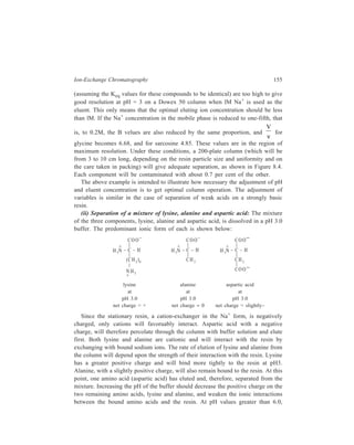 156 Separation Chemistry 
alanine becomes negative and hence would repel the resin and be eluted. At pH 
values greater than the pHI (isoelectric pH, that is, the pH at which the amino acid 
has no net charge) of lysine (9.74) it, too, becomes negative. Changing from a 
buffer of pH 3.0 to pH 6.0 would elute alanine, and then elution with a buffer of 
pH 9.0 would elute lysine. The separation of the three amino acids can thus be 
carried out by a step-wise increase in pH. 
The amino acids as they emerge from the column in either of examples (i) and 
(ii), are detected by the colorimetric reaction with ninhydrin. The coloration may 
be used to give quantitative estimate of the relative amount of a particular amino 
acid. 
The separation of amino acids has become a standard laboratory method of 
analysing protein hydrolysates, which are routinely prepared in the study of 
chemistry of proteins, and amino acid analyzers based on considerations dis-cussed 
above are commercially available. Figure 8.5 is a schematic diagram of an 
amino acid analyzer using the ninhydrin reagent for quantitative determination. 
The instrument permits buffers of varying pH or ionic strength to be pumped 
through a thermostatically controlled resin column. 
The separation takes place in a column of sulphonated cross-linked polystyrene 
resin, which is a strong cation exchanger. The matrix of the resin is strongly 
B uffe r 1 B uffe r 2 B uffe r 3 
Pum p 
P ressu re 
gauge 
S am ple 
in je c tion 
Wate r-jack eted 
re sin colum n 
N inhydrin 
reag ent 
Pum p 
P ressu re 
gauge 
H ea ting 
bath 
100°C 
F low 
th rough 
c ells 
(570nm and 
440 nm ) 
R eco rde r 
Figure 8.5 Schematic diagram of an amino acid analyser using the 
ninhydrin reagent for quantitation 
 