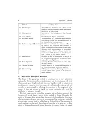 6 Separation Chemistry 
Method Underlying Basis 
12. Electrodialysis Transportation of electrolytes from a dilute solution 
to a more concentrated solution across a membrane 
by applying an electric field. 
13. Electrophoresis Separation on a sheet in the presence of an electrical 
field. 
14. Zone Refining Crystallisation at elevated temperatures. 
15. Fractional Melting The phenomenon of a contaminant whose presence 
depresses the freezing point getting concentrated in 
the liquid phase at any temperature. 
16. Inclusion-compound Formation Separation of constituents of a mixture is achieved 
by removing that component which happens to 
consist of molecules of the requisite size and shape. 
Molecules of this component alone get accomodated 
as ‘guest’ species within the molecular structure of a 
‘host’ species while the latter is crystallising out 
from a solution of itself and the mixture. 
17. Centrifugation Difference in rates of sedimentation of particles of 
the various constituents present in suspension when 
subjected to centrifugal forces. 
18. Foam Separation Tendency of surface-active solutes to collect at the 
gas-liquid interface. 
19. Thermal Diffusion Relative motion of the various molecular species of 
the given mixture under temperature gradient. 
20. Electrorefining Difference in values of the voltage required to 
convert different ionic species to the respective 
neutral substance. 
1.4 Choice of the Appropriate Technique 
The choice of the appropriate method, or sometimes two or more alternative 
methods for the separation of a particular mixture into its constituents, will most 
often depend upon the physical state (gaseous, liquid or solid) in which those 
constituents are present at room temperature. Crystallisation, for example, will not 
normally be contemplated for effecting the separation of the components of a 
mixture if they are gaseous or liquid, nor would purification of a solid by 
distillation be attempted normally. 
The basic requirement in most of the separation and purification methods is the 
formation of second phase, whatever be the method of choice. Obviously, the 
choice of the nature of the second phase that needs to be formed during the process 
of separation depends upon whether the components of the mixture are originally 
present in the gaseous, liquid or solid phase, as the feasibility of the separation of 
this first phase from the newly formed second phase has to be taken care of. This 
choice of the second phase will, in turn, determine the required choice with regard 
 