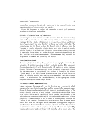160 Separation Chemistry 
resins are then loaded with copper ions. The resin with bound proline will illustrate 
what happens. The structure of the coupled resin is: 
With a copper ion and a molecule of absorbed (or mobile) proline it forms a 
complex: 
Resin 
N 
Cu 
CO O 
O 
CO 
N 
The absorbed proline may, in turn, be displaced from the copper ion by two 
molecules of water or ammonia. Now, the stability of the complex depends on its 
stereochemistry. The complex formed from l-proline (fixed) and d-proline (mobile) 
is more stable than the one formed from l-proline (fixed) and l-proline (mobile). 
When a racemic mixture is absorbed, l-proline may be eluted by water or 0.1M 
ammonia, whereas 1-2M ammonia is needed to elute d-proline. 
8.7 Separation of Uncharged Molecules using Ion-exchange Resins 
Ion-exchange resins can also be used for chromatographic separations of mixtures 
of substances whose molecules are uncharged. 
There are at least three ways in which an ion-exchange resin can hold 
uncharged molecules. One is by ‘matrix affinity’, comprising of the forces between 
absorbed molecules and the polymer matrix. These forces, in turn, can be of 
different kinds, an important example of which is π-electron overlap responsible 
for the strong binding of aromatic solutes to an aromatic polymer matrix like cross-linked 
polystyrene. Another effect, important in mixed solvents, comes from the 
fact that solvent composition inside the resin is different from that outside. The 
more polar solvent component tends to be more abundant inside the resin, with 
respect to the less polar component, because the ions of the resin solvate polar 
molecules. In mixtures of water and alcohol, for example, the proportion of water 
to alcohol is higher inside the resin than outside. The resin, therefore, absorbs 
highly polar compounds, like sugars, from their solutions in aqueous alcohol. The 
third kind of force that causes uncharged organic molecules to be absorbed by ion-exchange 
resins is the association of these molecules with the counter-ions of the 
resin. Borate ions, for example, form cyclic complexes with 1, 2-diols, including 
 