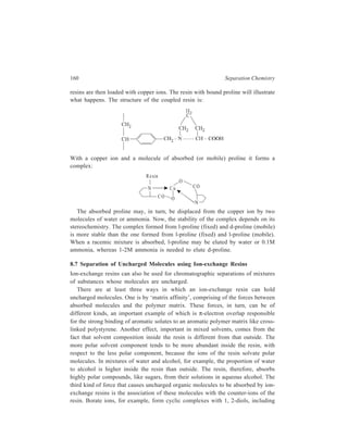 Ion-Exchange Chromatography 161 
sugars. Thus a strong base anion-exchange resin loaded with borate ions absorbs 
sugars. Likewise an ion-exchange resin carrying bisulphite ions could absorb 
aldehydes and ketones, which form charged bisulphite complexes. 
Riemann, in 1957, described two processes that are called salting-out 
chromatography and solubilization chromatography. The first one is used with 
water-soluble compounds like the lower alcohols, esters, ethers, aldehydes and 
ketones. These are absorbed from concentrated salt solutions, like 4M ammonium 
sulphate, into cation- or anion-exchange resins and then eluted with aqueous salt 
solutions of decreasing concentration. The more water-soluble, that is, the more 
hydrophilic, substances like glycerol and ethyl alcohol are eluted first, and the 
more hydrophobic, that is, the less water-soluble, substances like amyl alcohol 
emerge later. 
‘Solubilization chromatography’ is used with compounds which are sparingly 
soluble in water, like longer-chain alcohols, esters and ketones, phenols and 
aromatic hydrocarbons. These compounds are absorbed from water mixed with 
just enough organic solvent to keep them in solution, then eluted with solvent 
mixtures containing increasing proportions of methanol, ethanol or acetic acid. The 
more hydrophilic compounds, or, those of lower molecular weight, are eluted first, 
and the less water-soluble compounds come out later. For example, aromatic 
hydrocarbons are eluted in the order benzene, toluene, xylene, naphthalene, 
methylnaphthalene. 
A combination of salting-out and solubilization chromatography may be 
employed. Thus separation of acetanilide and the three compounds derived from 
acetylation of p-aminophenol was successfully carried out by using solutions of 
potassium phosphate in aqueous methanol. 
8.8 Applications of Ion-exchange Chromatography 
Some typical separations carried out by ion-exchange chromatography in the field 
of Organic Chemistry have already been cited earlier in the present chapter as 
illustrations in aid of the discussion of the theory and practice of this separation 
technique. The use of ion-exchange chromatography in the realm of Inorganic 
Chemistry may be illustrated with some typical separations belonging to that field. 
Separation of chlorides of three closely related transition metals—iron, cobalt 
and nickel is carried out by ion-chromatography via formation of metal complexes 
carrying a charge e.g. FeCl63− and CoCl4 
− . 
For example, when a salt containing the hydrated ferric ion is dissolved in 9 
MHCl, a complex ion is formed: 
3 6 b g + − + FeCl H O 6 3 
Fe H2O 6 Cl 
6 2 − + 
 