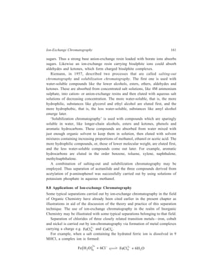 162 Separation Chemistry 
An anion-exchange resin containing the grouping—N (CH3)3 
+Cl– is used in the 
− , formed as shown above, will be 
experiment and the complex anions like Fe Cl6 3 
exchanged for the chloride ions of the resin. If the concentration of the chloride 
ion in the ion-exchange chromatographic column is then decreased by using 5M 
HCl and finally lM HCl, the chloride complexes will successively shift their 
equilibria to form the hydrated metal cations, which are no longer retained by the 
resin and can be washed through the column. The chloride complex which 
constitutes the least stable complex will be eluted even at the higher concentration 
of the chloride ion (9 M HCl), while the most stable complex will not be eluted 
until the chloride ion concentration has been reduced to that of lM HCl. Each of 
the three metal ions has a characteristic colour in solutions containing chloride ions 
and thus is readily distinguished as those ions are washed off the resin. For the 
purpose of this separation the original solution containing the three chlorides may 
be assumed to have been prepared by dissolving the salts in 12M HCl. 
Ion-exchange methods are prominent in separation, purification and analysis of 
fission products. Thus, rare earth fission products have been separated and 
determined by ion-exchange. Similarly, the separation of transplutonium elements 
has been studied using different anion-exchangers. Weakly basic ion-exchange 
resins like Amberlite XE-270 have long been used successfully for kilogram 
quantities of 237Np. 
Inorganic exchangers are finding applications in fission product separations due 
4 + 
to their high specificity and stability to intense radiation fields. In laboratory 
experiments, undiluted fission product waste solutions, 2-3M in HNO3, when 
passed through NH4 
+ molybdophosphate/NHtungstophosphate, undergo losses of 
Cs, Rb, and small amounts of Zr due to uptake by the resin. After oxidation of the 
resulting effluent with NH4 persulphate in the presence of Ag NO3 as a catalyst, 
the solution is passed through a column of MnO2 exchanger, which retains Ce4+ 
along with the remaining Zr4+ and Ru4+. Strontium and sodium can then be 
removed with hydrated antimony pentoxide. 
Rapid automated and semiautomated process schemes are being developed for 
the separation of nuclear corrosion and fisslon products using combinations of 
inorganic and chelating resins. Mo (ferrocyanide), ZrP, and Chelax 100 resins 
have been examined for the selective separation of the radionuclides, 46Sc, 98Zr, 
95Nb, 137Cs, and 152Eu. 
For future nuclear energy production, considerable promise is held out by the 
fast breeder reactor techniques used to produce fissional materials from non-fissional 
ones. There is the corresponding problem of substantially increasing the 
levels of nuclear wastes that must be handled in such a way as to render them as 
harmless as possible to the environment. In this area of processing of nuclear fuels, 
ion-exchange techniques again are useful. After the production of 233U via the 
reaction: 
 