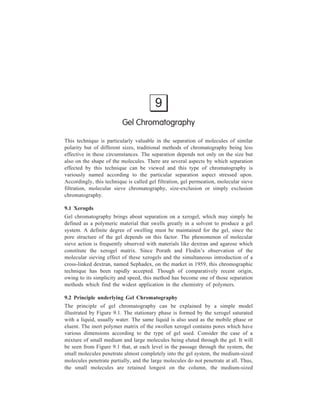 Gel Chromatography 165 
Large 
molecules (L) 
Swollen 
gel p article s 
Inte r-partic le 
e luent 
M edium 
molecules (M) Sm all 
molecules (S) 
S 
M 
L 
Figure 9.1 Diagrammatic representation of the gel-filtration process. 
molecules for less time and the large molecules pass straight through in the eluent 
surrounding the gel system. To give some insight into the relationship of pore size 
and molecular size, it may be mentioned that the size exclusion effect is eliminated 
when pore size is 2-10 times the size of the molecule. 
Figure 9.2 is a calibration curve for an exclusion separation. Molecules with a 
molecular weight larger than the value represented by the point ‘A’ are totally 
excluded from the pores and elute as a 
single peak (1) of with retention volume 
(i.e. the volume of the eluate that emerges 
from the column outlet in the retention 
time) which has the value Vo, that is the 
same as the intestitial, interparticular or 
the void volume of the column in the case. 
Point ‘B’ represents the molecular weight 
at which total permeation of the packing 
occurs. Thus all molecules with a lower 
molecular weight than that represented by 
‘B’ will again elute as a single peak (4) 
× 
with a retention volume Vt (the total 
permeation volume). Compounds with 
molecular weights between the limits 
represented by ‘A’ and ‘B’ may be 
separated, this separation being 
represented by peaks 2 and 3. As a rule, it 
is found that unless there is a difference 
between molecular weights of compounds 
of at least 10%, no resolution will be 
achieved. 
MW 
operating 
range 
Vo (V i + V g) 
Retention volume 
1 2 3 4 
Retention volume 
Molecular w eight 
Detec tor s igna l 
Figure 9.2 Relationship between solute 
molecular weight and retention volume for 
‘ideal’ exclusion chromatography. 
 