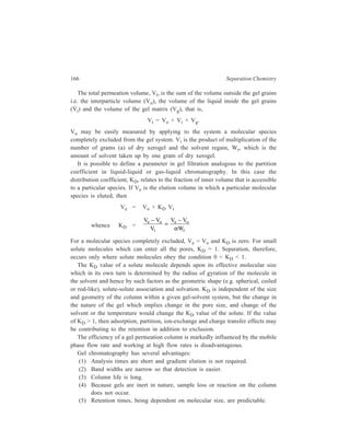 Gel Chromatography 167 
9.3 Experimental Technique 
Grains of the selected gel are slurried with the appropriate liquid, which is the one 
to be used for the elution of the column later on. The desired length of the column 
is filled with this suspension. After the gel slurry has been added to the column, 
the bed is left to settle for 5-10 minutes. When a bed of sedimented gel about 5 
cm high has formed, the column outlet is opened so that further sedimentation of 
the gel occurs under liquid flow. When all the gel is settled in the coloumn, it is 
finally washed with a fresh quantity of the eluent so that the bed stabilizes 
completely before the sample solution is introduced into the column. 
The sample to be chromatographed is applied in the form of its solution from 
a pipette along the walls of the tube carefully so that the surface of the gel is not 
disturbed. The sample is then allowed time to soak into the bed before the eluent 
is introduced into the column. 
The eluent flow through the column is arranged, in principle, in two ways : 
Either by gravity flow in which case the inlet to the column is at a higher level 
than the outlet, or by pumps. Sometimes the use of a pump is indispenable for the 
regulation of eluent flow. In the set-up for gel chromatography in which the eluent 
flows from the top downwards, it happens sometimes that the gel used, which may 
happen to be a soft one, packs and the original bed height thereby decreases. This 
results in slowing down the eluent flow through the column. This situation can be 
avoided by arranging an upward flow of the eluent by pumping it from the bottom 
upwards. The apparatus 
used in the upward-flow 
gel chromatography is 
shown schematically in 
Figure 9.3. 
For the case illustrated 
by Figure 9.3, in which a 
pump is used to maintain 
a regulated eluent flow, 
it becomes unnecessary 
to apply the sample 
soultion at the top of the 
column through a 
pipette, as detailed 
above. Instead, the solu-tion 
of the substances to 
be separated is gradually 
sucked by the pressure 
pump through the 
column from bottom to 
2 
4 
3 
1 
5 
Figure 9.3 Schematic of circulation apparatus for upward-flow 
gel chromatography. 
1. Column; 2. Spectrophotometer; 3. Recorder; 4. Eluent 
reservoir; 5. Pump. 
 