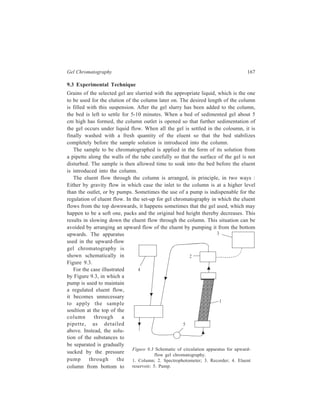 168 Separation Chemistry 
top. When the sample has been completely sucked into the system, the pump is 
connected back to the eluent reservoir. Figure 9.3 depicts a set-up which also 
includes a suitable instrumental device, for example, a spectrophotometer, to 
monitor the column effluent continuously with regard to the nature of its contents 
and their concentration. 
9.4 Gels used for Separation by Exlcusion Chromatography 
Gels to be used for exclusion chromatography should fulfil some general 
requirements. Gels must be chemically inert to the constituents of the mixture 
being separated. They should have chemical stability, that is, they should not 
undego chemical changes over a wide range of pH and temperature. The gel 
material must not decompose during chromatography, otherwise leaching of the 
decomposition products would contaminate the separated substances. The gel 
should not contain ionizable groups, so that exchange does not take place during 
gel chromatography. Chromatographic properties of a gel are determined by the 
degree of cross-linking in it. The lower the cross-linking the more the gel swells 
and the higher is its accessibility to larger molecules. Commercial gels produced 
now-a-days provide a wide choice of fractionation (M.W. from 103 to 107). A very 
important property of a gel is its mechanical strength and during its use in the 
chromatographic column the packed gel bed should not get deformed. The size of 
the particles and uniformity of this size are important factors on which quality of 
separation effected by the gel depends. Small particles give an excellent separation 
of the mixture into its constituents; however, with fine particles flow-rates through 
the column are rather low. Large particles permit high flow-rate, but their use often 
leads to unsatisfactory separations. 
Amongst the commercially available gels meant for exclusion chromatography 
are Sephadex (cross-linked dextran), agarose gels, polyacrylamides, hydroxyalkyl-methacrylates 
and cross-linked polystyrene. The advantage of these materials 
compared with a natural xerogel (for example, starch) is that gel system with 
definite and reproducible characteristics can be obtained by controlling the degree 
of cross-linking. There is also a wide distribution of pore sizes in each gel type on 
account of random distribution of cross-linking. This means that molecules of a 
size below the limit where complete exclusion occurs are either partly or fully able 
to enter the gel. 
The dextran gels are obtained by cross-linking the polysaccharide, dextran, with 
epichlorhydrin. In this way the water soluble dextran is made water insoluble, but 
it retains its hydrophilic character so that it swells rapidly in aqueous media 
thereby rendering gel particles suitable for gel filtration. By varying the degree of 
cross-linking, several types of Sephadex have been obtained. They differ in 
porosity and consequently are useful over different molecular size ranges. Each 
type of Sephadex is characterized by its water regain. 
 