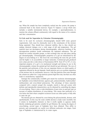 Gel Chromatography 169 
Agarose gels, which are produced from agar, are linear polysaccharides and 
their gelling properties are attributed to hydrogen bonding of both inter- and intra-molecular 
type. Due to their hydrophilic nature and the nearly complete absence 
of charged groups, agarose gels, like dextran gels, cause very little denaturation 
and adsorption of sensitive biochemical substances. By virtue of their greater 
porosity they complement the dextran gels. Whereas the latter allow fractionation 
of spherical molecules such as globular proteins, of dimensions corresponding to 
molecular weights of upto 800,000, or randomly coiled polymers like dextran of 
molecular weights upto 200,000, the agarose gels may be used to separate 
molecules with molecular weights of several millions. They have, therefore, been 
widely used in the study of viruses, nucleic acids and polysaccharides. 
Polyacrylamide gels are prepared by copolymerisation of acrylamide monomer 
(CH2=CHCO NH2) with a cross linking agent, usually N, N'-methylene 
bisacrylamide, CH2(NHCOCH = CH2)2, in the presence of a catalyst accelerator-chain 
initiator mixture. This mixture may consist of freshly prepared ammonium 
persulphate as catalyst (0.1 to 0.3% w/v) together with about the same 
concentration of a suitable base, for example, dimethylamino propionitrile (DMAP) 
or N, N, N', N' tetramethylene diamine (TEMED) as initiator. TEMED is most 
frequently used and proportional increases in its concentration speed up the rate of 
gel polymerisation. Photochemical polymerisation may be brought about by 
riboflavin in the presence of UV radiation. Gelation is due to vinyl polymerisation 
as shown below: 
CH2 = CHCONH2 + CH2 (NHCOCH = CH2)2 
acrylamide N, N' methylene bisacrylamide 
free radical cataly st 
– CH2 – CH 
CO 
NH 
CH2 
NH 
CO 
CH 2 – CH CH 2 – CH – 
CO 
NH 
CH2 
NH 
CO 
CO 
NH2 
NH2 
CO 
x 
– H C – CH 2 H C – CH 2 H C – CH – 2 
x 
(Polyacrylamide gel formation) 
 