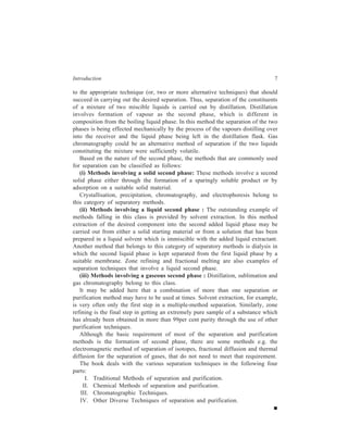 Introduction 7 
to the appropriate technique (or, two or more alternative techniques) that should 
succeed in carrying out the desired separation. Thus, separation of the constituents 
of a mixture of two miscible liquids is carried out by distillation. Distillation 
involves formation of vapour as the second phase, which is different in 
composition from the boiling liquid phase. In this method the separation of the two 
phases is being effected mechanically by the process of the vapours distilling over 
into the receiver and the liquid phase being left in the distillation flask. Gas 
chromatography could be an alternative method of separation if the two liquids 
constituting the mixture were sufficiently volatile. 
Based on the nature of the second phase, the methods that are commonly used 
for separation can be classified as follows: 
(i) Methods involving a solid second phase: These methods involve a second 
solid phase either through the formation of a sparingly soluble product or by 
adsorption on a suitable solid material. 
Crystallisation, precipitation, chromatography, and electrophoresis belong to 
this category of separatory methods. 
(ii) Methods involving a liquid second phase : The outstanding example of 
methods falling in this class is provided by solvent extraction. In this method 
extraction of the desired component into the second added liquid phase may be 
carried out from either a solid starting material or from a solution that has been 
prepared in a liquid solvent which is immiscible with the added liquid extractant. 
Another method that belongs to this category of separatory methods is dialysis in 
which the second liquid phase is kept separated from the first liquid phase by a 
suitable membrane. Zone refining and fractional melting are also examples of 
separation techniques that involve a liquid second phase. 
(iii) Methods involving a gaseous second phase : Distillation, sublimation and 
gas chromatography belong to this class. 
It may be added here that a combination of more than one separation or 
purification method may have to be used at times. Solvent extraction, for example, 
is very often only the first step in a multiple-method separation. Similarly, zone 
refining is the final step in getting an extremely pure sample of a substance which 
has already been obtained in more than 99per cent purity through the use of other 
purification techniques. 
Although the basic requirement of most of the separation and purification 
methods is the formation of second phase, there are some methods e.g. the 
electromagnetic method of separation of isotopes, fractional diffusion and thermal 
diffusion for the separation of gases, that do not need to meet that requirement. 
The book deals with the various separation techniques in the following four 
parts: 
I. Traditional Methods of separation and purification. 
II. Chemical Methods of separation and purification. 
III. Chromatographic Techniques. 
IV. Other Diverse Techniques of separation and purification. 
 
 