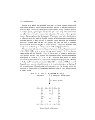 170 Separation Chemistry 
The synthetic xerogels have been marketed under various trade names, and in 
recent years their use in Biochemistry has been very extensive. Table 9.1 lists 
some commonly used gels under their respective trade names along with their 
respective exclusion limits. 
TABLE 9.1 
Polymer Trade name Exclusion limit 
(approximate) 
Dextran Sephadex G-10 700 
G-15 1,500 
G-25 5,000 
G-50 10,000 
G-75 50,000 
G-100 100,000 
G-150 150,000 
G-200 200,000 
Agarose Sepharose 2B 4,000,000 
4B 20,000,000 
6B 40,000,000 
Agarose Bio-gel A5m 5,000,000 
A 15m 15,000,000 
A 50m 50,000,000 
A 150m 150,000,000 
Polyacrylamide Bio-gel P2 1,800 
P6 6,000 
P30 40,000 
P 100 100,000 
P 300 400,000 
9.5 Applications of Gel Charomatography 
Applications of gel chromatography range from simple desalting to fractionation 
of complex mixtures of proteins and nucleic acids. A highly cross-linked xerogel 
e.g. G-25 (exclusion limit ≈ 5,000) would be used for desalting and one of the less 
cross-linked xerogels for the fractionation of proteins. Xerogels with exclusion 
limits higher than that of G-200 (exclusion limits ≈ 200,000) are available for the 
fractionation of nucleic acids and viruses. 
The xerogels mentioned above have been used for the separation of hydrophilic 
molecules, and these xerogels swell significantly only in water. The technique of 
gel filtration has now been extended by the introduction of xerogels which swell 
in polar organic solvents. Sephadex LH is such a material, swelling in alcohol and 
chloroform to give a gel system approximating to G-25. Using such a system the 
separation of lipids is possible.  
 