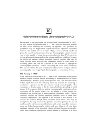 172 Separation Chemistry 
shorter time so that higher flow rates become possible without efficiency 
of separation getting adversely affected thereby. However, the much more 
tightly packed solid leads to a restriction of flow and the use of greatly increased 
inlet pressure at the head of the column as a counter-balance becomes a 
requirement. 
A combination of high pressure and adsorbents of small particle size leads 
to high resolving power and short analysis times characteristic of the modern high 
pressure liquid chromatography known as high performance liquid chromatography 
(HPLC). The two types of small-size porous packing material used as stationary 
phase in HPLC have already been described in Chaper 7, these being (i) porous 
layer beads or pellicular beads, and (ii) microporous particles. 
The fit-up shown in Figure 6.1 can be taken to represent a typical high 
performance liquid chromatograph also, with the necessary modification that a 
high pressure pump is used. 
The pump used in HPLC should meet the following requirements :– 
(1) It should have a controlled reproducible flow delivery. 
(2) It should yield pulse-free solvent flow. 
(3) It should have a small hold-up volume. 
Although neither of the two types of pumps available—the constant pressure 
type and the constant volume type, meets all these criteria, constant volume pumps 
maintain a more accurate flow rate and give a more precise analysis. 
In order to achieve good separation, the sample must be injected into the column 
in one small dose, so that all components start their trip through the column at the 
same instance. One of the most popular injectors is the ‘syringe injector’ (see 
Figure 6.2) whereby the sample, in a microlitre syringe, is injected through a 
neoprene/Teflon septum. 
10.2 Comparison of Analytical Scale HPLC with Preparative Scale HPLC 
HPLC can be used on the analytical sacle (both quantitatively and qualitatively) 
or on a preparative scale. 
In analytical HPLC, resolution is the prime requistie, with speed of analysis 
another important variable. The scope of the system i.e. its ability to separate 
mixtures of wide polarity range, is also important and can be varied by altering the 
mobile phase. Capacity is sacrificed in analytical HPLC. For preparative HPLC, 
capacity and scope are more important and speed is sacrificed to provide the 
maximum capacity. 
Preparative HPLC may involve either scale-up operations where analytical 
chromatographic conditions are used but with slightly larger sample loads, or large 
scale operations where the column is used under overloaded conditions. 
 