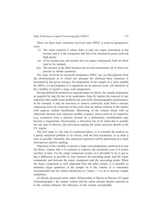 174 Separation Chemistry 
It is usual to inject a fairly concentrated solution on to the column (there are 
occasions, however, when solubility of the solute requires using a fairly dilute 
solution). In one trial, the analysis of a sterioid (40 μg) on a 28.5 cm × 18 mm 
column showed that a twenty-fold increase of sample volume (0.1 ml to 2.0 ml) 
led to a decrease in efficiency from 34.5 μ height equivalent to a theoretical plate, 
to 49.5 μ. In any event, the sample volume should not exceed one-third of the 
mobile phase volume needed to elute the solute. 
As table 10.1 shows, the increase in column diameter enables substantially more 
material to be analyzed. 
TABLE 10.1 
Typical sample sizes for preparative liquid-liquid and liquid-solid chromatography 
Column internal Relative internal Typical sample load Injection Solvent 
diameter (mm) cross-sectional Easy Difficult volume flow rates 
area separation separation (ml min–1) 
2.1 1.0 10-50 1 5-100μ1 0.3-6.0 
6.2 8.0 100-500 10 0.5-5 ml 1.0-10.0 
23.5 140.0 1000-5000 100 4-40 ml 5.0-90.0 
More support provides greater surface area with which the solutes can interact, 
and since it does not increase the length of the colum it does not increase the 
retention times. In the single major component system separation is relatively easy 
so that, even on a 2.1mm i.d. (internal diameter) column, 50 mg of sample could 
be separated when the column is overloaded. Using Particle 10 (see Table 10.3) 
to obtain the same separation in the same time, a 1 ml/min flow rate for an 
analytical column, 4.6 mm i.d × 25 cm, must be changed to 4 ml/min flow rate on 
a 9.4 mm i.d. × 25 cm column and to 20 ml/min on a 22 mm i.d. × 25 cm column. 
Where the resolution is large, wide-bore columns can be used and overload 
samples can be analyzed, for example, on a 1 inch column, samples in quantities 
upto 5 grams can be injected. 
With increasing solute amount values of the height equivalent to a theoretical 
plate increase and k' values decrease if other parameters are fixed. Estimate of the 
maximum sample amount that can be charged to a column so as to avoid loss of 
column performance occurring due to overloading, can be made from the value of 
the adsorbent linear capacity, θ0.1. On this basis, it is found that the maximum 
sample size for porous silica is about 2 × 10–4 g of sample per gram of silica. 
The weight of the stationary phase (and thus, sample size) can be increased by 
increasing either the column diameter or the column length. However, if the 
column is too short (less than 4 cm) the inlet and the outlet cause irregular 
movements in the solvent flow leading to band broadening. If the column is too 
 