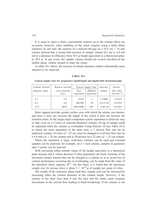 High Performance Liquid Chromatography (HPLC) 175 
long, the packing at the inlet becomes overloaded, and there is a loss of resolution. 
If the internal diameter is increased, it becomes difficult to ensure that the solutes 
are spread evenly over the cross-section of the column at the inlet. 
As important as the amount of packing in the column is the dead volume of 
the column since this indicates how much solvent is needed to equilibrate and to 
elute. In an analytical column where the dead volume is 3 ml and a solute has a 
k' value of 10, 30 ml of solvent has to be used to elute the solute. Equilibration 
can be achieved with 10-20 column volumes i.e. 50 ml. With a 22 mm × 50 cm 
preparative column where the dead volume is 130 ml, 1300 ml of solvent would 
be needed to elute a solute with k' = 10 and 1.5–2.0 litres of solvent for 
equilibration. 
When the sample is overloaded there may be difficulties with the detection 
system. Detectors that operate at high flow rates are required. In contrast to the 
analytical detectors, where special small-bore tubing is used to provide minimum 
dead volume, preparative scale refractometers have large-bore tubing to carry the 
high flow rates. Alternatively, a stream splitter can take only a small aliquot of the 
column eluent into the detector, thus eliminating flow restrictions. The most 
popular detector for preparative scale HPLC is the refractometer, with the moving 
wire detectors a good second. 
Having separated the components of a mixture, it is essential to have a good 
fraction collector, so that resolution will not be lost by fraction mixing beyond the 
detector. In order to isolate the separated solutes from HPLC analyses it is 
necessary to remove the solvent. 
It is usual to remove the solvent by vacuum distillation. If the solvent has a 
very high boiling point, there is a danger that the solutes may decompose during 
the distillation. Low boiling solvents are therefore best for preparative HPLC. 
A novel UV detector has been reported for preparative scale HPLC in which the 
solvent is allowed to flow over a supporting plate where it assumes the thickness 
characteristic of the flowing liquid film. The UV radiation falls on the film a little 
below the delivery tube from the column. The detector has been used 
for concentrations from 1mg to 30 g and for flow rates from 1ml min–1 to 400 ml 
min–1. 
The second type of problem is where there are two major components, say, 1 
and 2, which, on overload conditions, become one very broad band. To obtain 
either solute in pure form, it is necessary to trap the front edge or the rear edge 
of the combined band without collecting the material near the centre. The front 
edge is often pure component, say, 1, whereas the middle of the band is 
contaminated with both solutes 1 and 2. 
This situation can also be tackled by using the re-cycle technique. Partly 
resolved peaks can be returned to the column for further separation. The solutes 
pass through the column normally until the two partially resolved peaks are noted 
by the detector; then these two peaks are returned to the pump by appropriate 
 