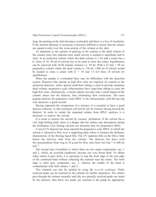 176 Separation Chemistry 
valve switching, for subsequent entry to the column for a second separation. Thus, 
resolution of a 100 mg mixture of the diastereoisomers of abscisic acid was 
achieved using a fully porous silica in a 9 ft × 
3 
8 
inch column using the re-cycle 
technique. The first time the mixture was eluted from the column in 900 ml of 1% 
propan-2-θ1 in hexane, the components were not resolved. The mixture was re-cycled 
five times, each time improving the resolution until complete resolution 
was achieved. By overloading the column with a 250 mg sample, satisfactory 
resolution was obtained after six passes through the column. 
In the third case, the mixture has several constituents and this situation requires 
that preliminary fractions should be taken around the trailing edge of the large 
band to allow a cut to be obtained which has a higher concentration of the desired 
product. Threatment of the original mixture in this way should enrich the fraction 
with respect to the desired product until the problem reduces to the first example 
considered. 
Another approach to preparative liquid chromatography is to use medium 
pressure system (upto 300 psi, max), with shatter-proof glass columns and Merck 
silica gel 60 (230-400 mesh). These column can be dry packed with 100 g silica 
gel and will separate 5 g of solute in 2-3 hours. Solvent used does not need to be 
of analytical grade so long as it is distilled. 
10.3 Trace Analysis 
One very important area where HPLC can be 
employed is trace analysis, where small 
amounts of the compound of interest have to 
be analysed in the presence of a large amount 
of interfering matrix. Typical trace anlysis 
problems that can be dealt with by HPLC 
include the determination of drug metabolites 
in body fluids, the analysis of pesticide 
residues in environmental samples or the 
determination of unreacted intermediates or 
of by-products in various industrial products. 
Two techniques that may be of interest in 
trace analysis of mixtures of wide-ranging 
polarities are column switching and column 
back-flushing. In the former, a relatively 
large volume of sample is injected into a 
short analytical column I (Figure 10.1). The 
early-eluting components of interest pass into 
the longer analytical column II. The valves 
D etector 
II 
I 
Figure 10.1 Schematic diagram of 
system for column switching. 
Pump 
 