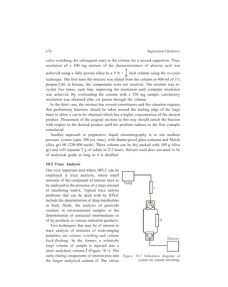 High Performance Liquid Chromatography (HPLC) 177 
are then switched so that these components are held at the top of column II while 
the later-eluting components from column I are analyzed directly. The flow is then 
once again diverted through column II and the trace component can be analyzed. 
Column back-flushing is used 
to analyse a trace component in 
the presence of a sample that is 
strongly retained in the chosen 
chromatographic system. After 
elution of the solute of interest the 
eluent flow is reversed via a series 
of valves. (Figure 10.2) and the 
strongly retained components 
stripped from the top of the 
column. 
Figure 10.2 Schematic diagram of 
system for column back-flushing. 
10.4 Modes of Working of HPLC and Their Applications 
HPLC can function in several chromatographic modes illustrated below. 
10.4.1 Liquid-solid (Adsorption) HPLC 
10.4.1.1 Column Packing Materials 
Both microporous and pellicular bead silica and alumina can be used for HPLC 
in the adsorption mode (liquid-solid chromatography). Pellicular beads, however, 
are rarely used now. While the pellicular beads (Table 10.2) mostly are spherical 
in shape, microporous particle column materials (Table 10.3) can be either 
irregular in shape or spherical. Theoretically irregular particles should give higher 
efficiencies but spherical materials pack together better. 
TABLE 10.2 
Pellicular Bead Packing Materials for HPLC 
Type Name Particle Surface area Shape 
size (μ) (m2g–1) 
Silica Corasil I 37-50 7 Spherical 
(active) Corasil II 37-50 14 Spherical 
(has a thicker silica coating 
than Corasil I) 
Pellosil HC (high capacity) 37-44 8 Spherical 
[the material has a thicker 
coating than the HS (high 
speed) material ] 
Contd. 
Pump 
Waste 
D etector 
 