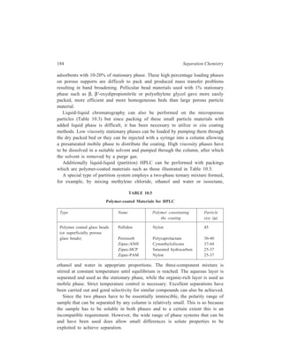 High Performance Liquid Chromatography (HPLC) 185 
The main disadvantages of partition chromatography are the necessity for 
saturating the eluent with stationary phase and the closely related disadvantage of 
not being able to use gradient elution. Neverthless, the advantage of selectivity 
inherent in the range of stationary phases available for liquid-liquid partition 
chromatography should always be borne in mind when selecting the mode of 
HPLC to be used for the separation in question. 
Molecules which are highly polar give rise to problems of long retention times 
and peak tailing in adsorption chromatography and the solution to this problem lies 
in the use of reversed-phase chromatography, which employs a non-polar 
stationary phase in conjunction with a polar mobile phase; the polar molecules 
now have little affinity for the hydrophobic support and are eluted relatively 
quickly by a polar eluent such as a methanol/water mixture. 
The stationary phases used in reversed-phase chromatography, when it was first 
introduced, comprised of a non-polar substance (e.g. squalene) coated on to a 
silica-based support. These are now seldom used. The stability of such systems is 
low, because the forces holding, say, squalene to even a silylated silica are so 
weak that the stationary phase is easily washed from the column. A compromise 
reversed-phase packing material was developed, which had a polymeric 
hydrocarbon stationary phase on the support, but although quite successful it has 
now been superseded by a chemically bonded stationary phase of which some 
examples are discussed below. 
Chemically Bonded Stationary Phases 
A number of bonded stationary phases are available and they differ in particle 
shape, particle and pore size distribution, the nature of the bonding material, the 
texture of the bonded surface layer and the extent of surface coverage. 
The first chemically bonded stationary phases for HPLC were prepared by 
reacting the surface silanol groups of silica with an alcohol as shown below: 
— Si — OH ROH — Si — O — R 
(Esterification of siland groups to give alkoxy silane phase). 
Other materials were prepared by converting silica to silica chloride by 
treatment with thionyl chloride, and then reacting the surface chloride groups with 
amines as shown below: 
— Si — OH SO2Cl2 
→ — Si — C1 2 RNH 
→ — Si — NHR 
(Amination of silanol groups to give N-bonded alkylaminosilane phase) 
These bonded phases are commercially available as Dupak supports. These new 
phases had strands of organic chains pointing away from the silica surface so that 
they offer increased accessibility of the stationary phase to solute. However, they 
suffer the known drawback of silicate esters in that they have limited hydrolytic 
 