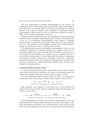186 Separation Chemistry 
stability within the pH range 4-7 only, due to hydrolysis of the Si—NR bonds as 
is the case with the Si—OR bonds in silicate esters. 
The great majority of modern commercially available bonded materials are 
derived from reactions between organochlorosilanes or alkoxysilanes with the 
surface silanol groups. The two general approaches to the bonding of organosilanes 
to silica are described below. 
In the first approach, the reaction is carried out under conditions that exclude, 
as far as possible, water from the reaction mixture. Typical reaction conditions 
might involve heating dry silica under reflux with, for example, octadecyl-trichlorosilane 
in toluene. In the absence of moisture, no hydrolysis of the Si—C1 
bonds in the chlorosilane takes place and therefore no polymerisation of the silane 
occurs. Bonding takes place by elimination of HC1 between the organosilane and 
one or more of the surface silanol groups. After removal of any excess of silane, 
the product is hydrolysed to convert unreacted Si—C1 groups to silanol groups as 
depicted below: 
OH OH OH 
— S i — O — S i — O — S i — 
R 
C l — S i — C l 
O 
R 
O 
S i 
C l 
O 
— S i — O — S i — O — S i — 
H O 2 
R S iC l3 
→ 
R 
C l — S i — C l 
R O H 
S i 
O 
O O 
S i O S i O S i 
(Reaction of silanol groups to give an alkyl silyl bonded phase using an alkyltrichlorosilane) 
In the second approach of reacting organosilanes with siliceous surfaces, the 
organochloro or alkoxysilane is first hydrolysed to the silanetriol which 
polymerises partially. The polymer is then bonded to the support surface by 
multiple attachments, again via stable siloxane linkages. The reaction sequence is 
shown below: 
RSi C l3 
H /H O + 
2 
R 
RSi (OH)3 
Partial 
polymerisation 
R 
– S i – O – S i – 
OH 
R 
OH 
reaction w ith 
su rface 
R 
– O – S i – O – S i – 
O 
R 
OH 
OH 
– S i – O – S i – O – S i – 
(Reaction of silanol groups with a partially polymerised silane to give a ploymeric stationary phase). 
Complete cross-linking is achieved by–final heat treatment. 
 