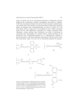 194 Separation Chemistry 
solution of (R)-N-(3.5-dinitrobenzoyl) phenylglycine through a prepacked column 
of 3-aminopropyl bonded silica. This ionically bonded phase is suitable for use 
with relatively non-polar solvents. The N-n-valeryl-L-valyl-aminopropylsilica 
phase, Figure 10.3 (III), was used to separate racemic N-acetyl-α-amino acid 
methyl esters. The mechanism of chiral recognition was assumed to involve 
selective complexation between the phase and the amino acid derivative amide 
group, and to some extent the steric effect of the chiral alkyl group in the localized 
solute molecule. 
In practice, separation of enantiomers by the use of chiral stationary phases is 
not free from problems. Chiral stationary phases are difficult to prepare 
reproducibly, are sometimes of lower chromatographic efficiency than expected, 
and optimization of separation conditions is restricted by the fixed nature of the 
chiral centres. Chiral mobile phases are free from many of these problems, 
optimization of the separation is more convenient, and conventional reversed-phase 
columns may be used. Thus N-(2, 4-dinitrophenyl)-L-alanine-n-dodecyl 
ester has been used as a non-ionic chiral mobile phase additive for the resolution 
of 1-azahexahelicenes by reversed-phase chromatography. The resolution obtained 
was found to be a function of the mobile phase polarity and the concentration of 
chiral additive used. 
10.4.4 Complexing HPLC 
The rapid and reversible formation of complexes between some metal ions and 
organic compounds that can function as electron donors can be used to adjust 
retenition and selectivity in gas and liquid chromatography. Such coordinative 
interactions are very sensitive to subtle differences in the composition or 
stereochemistry of the donor ligand, owing to the sensitivity of the chemical bond 
towards electronic, steric and strain effects. Mixtures of constitutional, 
configurational and isotopic isomers in whose case separation is difficult, may be 
separated by complexation chromatography. Perhaps the most widely known 
example is the use of silver ions to complex organic compounds containing π- 
electrons in various kinds of double and triple bonds, and heteroatoms such as N, 
O, and S with lone pairs of electrons. The selectivity of the silver nitrate-containing 
phases results from the marked effect that the relatively small structural 
or electronic changes in the donor ligand have on the stability constants of the 
complexes. Some of these trends are: 
Substitution at the double bond decreases the retention volume. 
A 1-alkyl compound has a lower retention volume in comparison to the 3- and 
4-alkyl isomers. 
Olefines having a substitutent in the 3-position have higher retention volumes 
than those of the 4-isomers. 
Cyclobutenes have less tendency to form complexes than the corresponding 5- 
and 6- membered cyclo-olefines. 
 