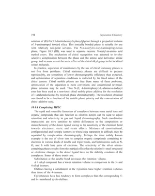 High Performance Liquid Chromatography (HPLC) 195 
Cyclopentene derivatives have higher retention volumes than those of the 
corresponding isomeric cyclohexenes. 
A conjugated double bond system has a lower complex-forming capacity than 
a simple double bond. 
In reversed-phase HPLC, the use of silver ions to complex organic compounds 
containing π-electrons has been made for separation by complexation 
chromatography. The formation of silver complexes with unsaturated ligands 
results in a decrease in retention due to an increase in the hydrophilic character of 
the complex compared to the parent ligand. Varying the concentration of silver 
nitrate in the mobile phase enables the retention of the complexed species to be 
changed over a wide range, facilitating method development. 
Separation of nucleotides and nucleosides has been carried out in the presence 
of Mg (II) ions using silica bonded with dithiocarbamate ligand as the stationary 
phase of the chromatographic column. The diphosphate and triphosphate groups of 
the nucleotides bind Mg (II) very strongly and compete with the dithiocarbamate 
ligand of the stationary phase for the metal cation. The retention of the nucleotides 
was found to vary inversely with the magnesium ion concentration in the mobile 
phase and also exhibited a strong pH dependence. Likewise, the competition 
between the amino groups of an amino-propylsilica bonded phase and the amino 
groups of aminosugars or peptides for cadmium or zinc ions was used to enhance 
their resolution in a reversed-phase chromatographic system. 
A relatively hydrophobic chelating agent, namely, 4-dodecy-diethylene triamine, 
has been employed in the presence of Zn (II) ions to achieve the reversed-phase 
separations of dansyl amino acids, dipeptides, and aromatic carboxylic acids. The 
metal-derived selectivity results from the formation of outer sphere complexes. 
The formation of these complexes is rapid, contributing to the high separation 
efficiencies observed. 
10.4.5 HPLC utilising the Formation of Crown Ethers 
Most recently HPLC separations of metal ions have been carried out utilising 
the formation of stable complexes of metal cations with large cyclic ethers called 
‘crown ethers’ (from the geometry of their appearance), though the theoretical 
plate numbers usually characteristic of HPLC have not yet been achieved with the 
development stage attained by this complexing technique. 
Silica gel (Wako-gel LC–10H, 10μ, irregular) was reacted with (3-aminopropyl) 
triethoxysilane. The NH2-modified silica gel was reacted with methacrylic 
anhydride to form a vinyl-modified silica gel, which then was co-polymerised with 
a vinyl crown ether. Two columns, A and B, each with internal diameter of 4 mm 
and length 30 cm, were studied: A—poly (benzo—15 crown—5)—modified silica 
and B–bis (benzo—15 crown—5)—modified silica. 
 