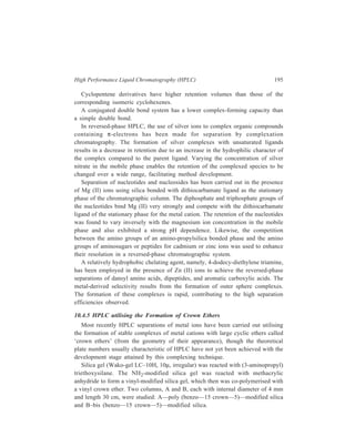 196 Separation Chemistry 
Investigations carried out with the columns using alkali and alkaline earth metal 
ions showed the differences between ion-exchange resin columns and these crown 
ether columns. 
With cation exchange resins having sulphonic acid or carboxylic acid as 
exchange sites, retention is typically dependent on mass/charge ratios: 
Li+  Na+  K+  Rb+  Cs+; Mg2+  Ca2+  Sr2+  Ba2+; Na+  Ca2+  Al3+. 
With crown ethers, retention is dependent upon the relative size of the cation 
and the ring of crown ether. The ring in this investigation was (– C – O – C –)5 
and the orders of elution were Li+  Na+  Cs+  Rb+  K+ and Mg+2  Ca2+  
Sr2+  Ba2+. Flow rates were 1.0 ml/min and pressure drops were 40 to 140 kg/ 
cm2. The effect of solute-solvent interactions upon the separations also was 
investigated by changing solvents (water/methanol ratios) and counterions. 
Decreasing water content increases retention time, but differently for each cation. 
For example, in one experiment when water content was decreased to 50% by 
using methanol, the retention times for Li+, Na+, Cs+, Rb+, and K+ were 1.11, 
1.63, 1.85, 4.09 and 6.64 times higher. When counterions are compared, in 
retention KC1  KBr  KI. 
10.4.6 Ion-exchange HPLC 
Conventional resin beads which are prepared by copolymerisation of styrene 
and divinylbenzene have been discussed earlier in detail. Although these beads 
possess a degree of mechanical stability imparted to them by the extent of cross-linking 
of the resin and, as described earlier, analysis of amino acids can be carried 
out using ion-exchangers based on these polymeric resin beads, poor mass transfer 
(exchange equilibria) can be a problem in their use. To overcome this problem the 
conventional resins have been modified by using porous surfaces having ion-exchange 
properties layered on inert cores. These modified packings developed for 
HPLC are: (i) Pellicular bead exchangers [Figure 10.4 (a)]; these have been 
produced either from a 
divinylbenzene-polystyrene 
polymer resin core which has 
ion-exchange resin only on 
the surface, or from glass 
beads which are treated so as 
to acquire a skin of ion-exchange 
material; (ii) porous 
beads, which are constituted 
of an exchanger-coated 
porous surface on an inert 
core [Figure 10.4 (b)]. 
Porous surface coated 
with e xchanger 
Ion exchange 
layer 
In ert 
core 
(a) (b) 
In ert 
core 
Figure 10.4 Ion-exchange packings: (a) Thin layer of 
ion- exchanger on solid inert core; (b) porous surface 
coated with exchanger on an inert core. 
 