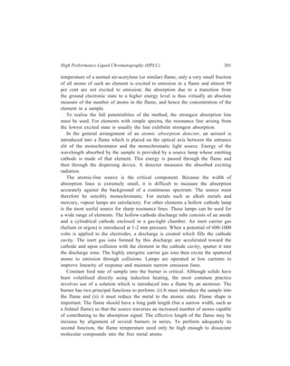 202 Separation Chemistry 
The dispersing device has two tasks: (i) To reject resonance lines of other 
elements, and (ii) to prevent the detector from being overloaded with light e.g. 
from the carrier gas in the discharge tube. Usually the spectrum line is isolated 
with a monochromator and its intensity measured by a photomultiplier tube and 
conventional amplifier. For some purposes the arrangement of an appropriate filter 
and photocell is adequate. The resolution of the method is implicit in the extremely 
small width of the emission and absorption lines. 
The present account of ‘Ion-exchange Chromatography with Detection by 
Atomic Absorption” began with exemplification of the applicability of this method 
by taking up the example of determination of constituents of the mentioned 
mixture of several arsenic compounds. The results of this determination are 
illustrative of the sensitivity that the method can show in certain cases of analysis 
of mixtures which may be amenable to resolution and analysis by this technique. 
In the case cited, the method has a sensitivity of at least 3 ng/ml and 20 ng/ml 
respectively for the arsonate and the arsenate derived from methane. 
10.4.7 Exclusion HPLC 
Mention has been made earlier (Chapter 9) of xerogels which were the first 
supports used in exclusion chromatography. These xerogels, cross-linked dextran 
(Sephadex) and cross-linked polyacrylamide (Biogel P), were used with aqueous 
media. Additionally, Sephadex LH 20, the hydroxypropyl ether of cross-linked 
Sephedex, and Enzacryl, cross-linked polyacrylolymorpholine, were developed to 
permit chromatography in organic solvents. These soft xerogels have poor 
mechanical stability which deteriorates as pore size increases, and these soft gels 
cannot be used at pressures of HPLC. 
The packings available for use in HPLC are either of the cross-linked 
polystyrene type or of the controlled pore size glasses or silica. 
Moore, in 1964, developed cross-linked polystyrene gels, covering a wide range 
of pore sizes, which are suitable for separation of polymers in organic media. 
These gels may be classified as aerogels which undergo limited or no swelling 
with the solvent. The cross-linked polystyrene gels are compatible with a wide 
range of organic eluents. Possible disadvantages of rigid organic gels are a 
susceptibility to thermal degradation and a decrease in mechanical stability at the 
elevated temperatures which are required in separations of polyolefines and some 
condensation polymers. In order to obtain compatibility with aqueous eluents, 
some manufacturers have modified the surface of cross-linked polystyrene gels, for 
example, by sulphonation. 
The excellent mechanical stability that inorganic gels exhibited led to the 
development of microporous silica and glass particles for polymer separations with 
both aqueous and organic eluents. Columns of inorganic packings can be used at 
 